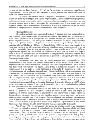 A Conferência da Terra: Aquecimento global, sociedade e biodiversidade                            89

pessoas que inovam. Peter Drucker (1992) afirma "A inovação é o instrumento específico dos
empreendedores, o meio pelo qual eles exploram a mudança como uma oportunidade para um
negócio ou serviço diferente".
               A questão fundamental então é o preparo do empreendedor. O sistema educacional
assume um papel importante para com a causa empreendedora. A inclusão de temas no programa de
ensino das escolas de ensino médio, técnico e superior, voltados aos negócios, tem se mostrado uma
iniciativa bastante positiva para a promoção do empreendedorismo. E esse estudo tem como
propósito refletir sobre a importância da disseminação da educação empreendedora para a criação
de empresas e na promoção do desenvolvimento local de forma sustentável.

           2 Empreendedorismo
           Vários são os conceitos para o empreendedorismo. A literatura apresenta muitas definições
para os termos empreendedorismo e empreendedores, dada as diversas correntes de pesquisadores
desse campo, que utilizaram os princípios de suas áreas de interesse para construir o conceito. O
Termo empreendedorismo é um neologismo traduzido livremente do inglês entrepreneurship,
originada da palavra francesa entrepreneur, usada no século 12 para designar “aquele que
incentivava brigas” (Dolabela, 1999a, p. 43). Segundo Leite (2002) cita que o empreendedor é um
empresário ou aquele que abre um empreendimento, criando por conta própria um negócio em seu
benefício, assumindo riscos de um produto qualquer. Neste sentido, para Degen (2005) ser
empreendedor significa ter a necessidade de realizar coisas novas, pôr em prática suas próprias
idéias e essas são características de personalidade e comportamento não muito comuns de se
encontrar, mas que fazem com que as pessoas que as possuem se destaquem, pois são elas que
fazem as coisas acontecer.
           O empreendedorismo trata atos e comportamentos dos empreendedores. “Um
empreendedor é uma pessoa que imagina, desenvolve e realiza visões” Filion (1999 p.9); o
empreendedor é um agente de mudanças e inovações, que identifica oportunidades e busca recursos
para transformar conhecimento em riqueza. Desta forma, o instrumento específico do espírito
empreendedor é a inovação, a busca deliberada e organizada de mudanças, as fontes das
oportunidades que tais mudanças podem oferecer. Os empreendedores estão comprometidos num
processo onde o economista Joseph Schumpeter (1959) descreveu como "destruição criativa", ou
seja, "romper com velhos hábitos, para gerar respostas novas às carências e desejos do mercado".
Eles (os empreendedores) forçam situações, com o objetivo de mudar as coisas para melhor. São
construtores compulsórios: quando começam, não param mais (LEITE, 2006). A respeito da
contribuição dos empreendedores na formação da riqueza de um país, Schumpeter (1959) afirma
que o empreendedor é o agente do processo de destruição criativa e é o impulso fundamental que
aciona e mantém em marcha o motor capitalista.
           Transformar conhecimento, nascido de uma idéia, de uma oportunidade, em riqueza,
através da realização da visão concebida a partir do sonho, é uma tarefa que requer do
empreendedor diversas características. O empreendedor tem características e traços capazes de
deixar todos os integrantes da empresa surpreendidos, sempre prontos para trazer e gerir novas
idéias, produtos ou mudar tudo o que já existe. É um otimista que vive no futuro, transformando
crises e oportunidades, e exercendo influencia sobre as pessoas para levá-las em direção às suas
idéias. Ele cria e inova o que já existe, busca novos negócios e oportunidades e está sempre
pesquisando para melhorar produtos ou serviços com base nas necessidades do mercado.
           Para Weber (1996) o empreendedor não parece tão arrojado quanto o de Schumpeter
(1959), mas é organizado e racional. A racionalidade, um dos pilares do empreendedor weberiano,
incluía todo o processo de produção, comercialização, a capacidade de organização e da
contabilidade, a busca do aumento da produtividade e a introdução de "baixos-preços e "grande
giro" [...] "e aqueles que não fizerem o mesmo, têm que sair do negócio" (WEBER, 1996, p. 44). O
termo empreendedorismo, embora tenha se originado a partir de pesquisas em economia, recebeu
fortes contribuições da psicologia e da sociologia, que deram ênfase as características pessoais do
 