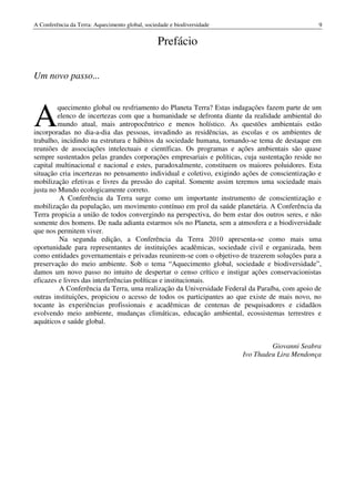 A Conferência da Terra: Aquecimento global, sociedade e biodiversidade                          9


                                                 Prefácio

Um novo passo...




A
         quecimento global ou resfriamento do Planeta Terra? Estas indagações fazem parte de um
         elenco de incertezas com que a humanidade se defronta diante da realidade ambiental do
         mundo atual, mais antropocêntrico e menos holístico. As questões ambientais estão
incorporadas no dia-a-dia das pessoas, invadindo as residências, as escolas e os ambientes de
trabalho, incidindo na estrutura e hábitos da sociedade humana, tornando-se tema de destaque em
reuniões de associações intelectuais e científicas. Os programas e ações ambientais são quase
sempre sustentados pelas grandes corporações empresariais e políticas, cuja sustentação reside no
capital multinacional e nacional e estes, paradoxalmente, constituem os maiores poluidores. Esta
situação cria incertezas no pensamento individual e coletivo, exigindo ações de conscientização e
mobilização efetivas e livres da pressão do capital. Somente assim teremos uma sociedade mais
justa no Mundo ecologicamente correto.
          A Conferência da Terra surge como um importante instrumento de conscientização e
mobilização da população, um movimento contínuo em prol da saúde planetária. A Conferência da
Terra propicia a união de todos convergindo na perspectiva, do bem estar dos outros seres, e não
somente dos homens. De nada adianta estarmos sós no Planeta, sem a atmosfera e a biodiversidade
que nos permitem viver.
          Na segunda edição, a Conferência da Terra 2010 apresenta-se como mais uma
oportunidade para representantes de instituições acadêmicas, sociedade civil e organizada, bem
como entidades governamentais e privadas reunirem-se com o objetivo de trazerem soluções para a
preservação do meio ambiente. Sob o tema “Aquecimento global, sociedade e biodiversidade”,
damos um novo passo no intuito de despertar o censo crítico e instigar ações conservacionistas
eficazes e livres das interferências políticas e institucionais.
          A Conferência da Terra, uma realização da Universidade Federal da Paraíba, com apoio de
outras instituições, propiciou o acesso de todos os participantes ao que existe de mais novo, no
tocante às experiências profissionais e acadêmicas de centenas de pesquisadores e cidadãos
evolvendo meio ambiente, mudanças climáticas, educação ambiental, ecossistemas terrestres e
aquáticos e saúde global.


                                                                                  Giovanni Seabra
                                                                         Ivo Thadeu Lira Mendonça
 