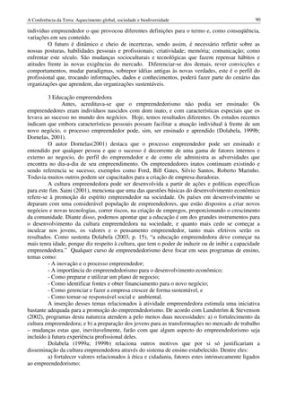 A Conferência da Terra: Aquecimento global, sociedade e biodiversidade                              90

indivíduo empreendedor o que provocou diferentes definições para o termo e, como conseqüência,
variações em seu conteúdo.
         O futuro é dinâmico e cheio de incertezas, sendo assim, é necessário refletir sobre as
nossas posturas, habilidades pessoais e profissionais; criatividade; memória; comunicação; como
enfrentar este século. São mudanças socioculturais e tecnológicas que fazem repensar hábitos e
atitudes frente às novas exigências do mercado. Diferenciar-se dos demais, rever convicções e
comportamentos, mudar paradigmas, sobrepor idéias antigas às novas verdades, este é o perfil do
profissional que, trocando informações, dados e conhecimentos, poderá fazer parte do cenário das
organizações que aprendem, das organizações sustentáveis.

         3 Educação empreendedora
               Antes, acreditava-se que o empreendedorismo não podia ser ensinado: Os
empreendedores eram indivíduos nascidos com dom inato, e com características especiais que os
levava ao sucesso no mundo dos negócios. Hoje, temos resultados diferentes. Os estudos recentes
indicam que embora características pessoais possam facilitar a atuação individual à frente de um
novo negócio, o processo empreendedor pode, sim, ser ensinado e aprendido (Dolabela, 1999b;
Dornelas, 2001).
         O autor Dornelas(2001) destaca que o processo empreendedor pode ser ensinado e
entendido por qualquer pessoa e que o sucesso é decorrente de uma gama de fatores internos e
externo ao negocio, do perfil do empreendedor e de como ele administra as adversidades que
encontra no dia-a-dia de seu empreendimento. Os empreendedores inatos continuam existindo e
sendo referencia se sucesso, exemplos como Ford, Bill Gates, Silvio Santos, Roberto Marinho.
Todavia muitos outros podem ser capacitados para a criação de empresa duradoras.
         A cultura empreendedora pode ser desenvolvida a partir de ações e políticas específicas
para este fim. Saini (2001), menciona que uma das questões básicas do desenvolvimento econômico
refere-se à promoção do espírito empreendedor na sociedade. Os países em desenvolvimento se
deparam com uma considerável população de empreendedores, que estão dispostos a criar novos
negócios e novas tecnologias, correr riscos, na criação de empregos, proporcionando o crescimento
da comunidade. Diante disso, podemos apontar que a educação é um dos grandes instrumentos para
o desenvolvimento da cultura empreendedora na sociedade, e quanto mais cedo se começar a
inculcar nos jovens, os valores e o pensamento empreendedor, tanto mais efetivos serão os
resultados. Como sustenta Dolabela (2003, p. 15), “a educação empreendedora deve começar na
mais tenra idade, porque diz respeito à cultura, que tem o poder de induzir ou de inibir a capacidade
empreendedora.” Qualquer curso de empreendedorismo deve focar em seus programas de ensino,
temas como:
         - A inovação e o processo empreendedor;
         - A importância do empreendedorismo para o desenvolvimento econômico;
         - Como preparar e utilizar um plano de negocio;
         - Como identificar fontes e obter financiamento para o novo negócio;
         - Como gerenciar e fazer a empresa crescer de forma sustentável, e
         - Como tornar-se responsável social e ambiental.
         A inserção desses temas relacionados à atividade empreendedora estimula uma iniciativa
bastante adequada para a promoção do empreendedorismo. De acordo com Lundström & Stevenson
(2002), programas desta natureza atendem a pelo menos duas necessidades: a) o fortalecimento da
cultura empreendedora; e b) a preparação dos jovens para as transformações no mercado de trabalho
– mudanças estas que, inevitavelmente, farão com que algum aspecto do empreendedorismo seja
incluído à futura experiência profissional deles.
         Dolabela (1999a; 1999b) relaciona outros motivos que por si só justificariam a
disseminação da cultura empreendedora através do sistema de ensino estabelecido. Dentre eles:
         a) fortalecer valores relacionados à ética e cidadania, fatores estes intrinsecamente ligados
ao empreendedorismo;
 