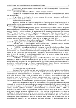 A Conferência da Terra: Aquecimento global, sociedade e biodiversidade                           91

          b) aumentar a percepção quanto à importância da PME (Pequena e Média Empresa) para o
desenvolvimento econômico;
          c) reduzir a possibilidade de fracasso entre as empresas nascentes;
          d) preparar os jovens para atuarem como intraempreendedores (ou empreendedores dentro
das organizações);
         e) aproximar as instituições de ensino, sistemas de suporte e empresas, ainda muito
distantes entre si, no contexto brasileiro;
         f) estimular a auto-realização.
         No Brasil, o ensino do empreendedorismo já desponta iniciativas no sentido de levar o
empreendedorismo da sala de aula para a casa do aluno, para o trabalho e para o convívio social.
Vejamos alguns exemplos:
         - projeto “Aprender a Empreender”, parceria entre a Fundação Roberto Marinho, Programa
Brasil Empreendedor e SEBRAE Nacional, o qual tem levado o ensino do empreendedorismo de
maneira dinâmica e criativa a milhares de pessoas, através de um curso composto de 10 programas
de TV e um livro texto com os 10 capítulos correspondentes. Além de contribuir para o
desenvolvimento da cultura empreendedora, a iniciativa auxilia empreendedores, ou
empreendedores em potencial, em relação a aspectos como planejamento, organização, direção e
controle dos empreendimentos nascentes (FRM, PBE & SEBRAE Nacional, 2000).
         - projeto “Oficina do Empreendedor”, criado pelo Prof. Fernando Dolabela, aplicado em
escolas de segundo grau e universidades (Dolabela, 1999a).
           - Desafio SEBRAE voltada para o público universitário. O programa consiste em uma
competição entre equipes em torno da administração de uma empresa.
         - PROGER – Jovem Empreendedor. O programa, promovido pelo Governo Lula, é uma
linha de crédito especial abrangendo jovens com até 24 anos de idade que pretendam montar uma
microempresa, uma cooperativa ou trabalharem por conta própria. Esse financia investimento fixo e
capital de giro, com valores que podem chegar a R$ 50 mil e prazo de pagamento de até 84 meses,
com 18 meses de carência. O jovem financiado é obrigado a se submeter a capacitação técnico-
gerencial prévia e acompanhamento pós-crédito.
         - Incubadoras de Empresas, promovido pelas Escolas técnicas e IES como o propósito de
identificar o potencial empreendedor de pessoas que de outra forma não poderiam iniciar seus
empreendimentos inovadores. O programa é desenvolvido em laboratórios, centros de pesquisas, e
constitui-se em iniciativas de pré-incubação que permitiriam aos alunos vivenciar o ambiente de
uma empresa, sem a necessidade de sua constituição formal desde o inicio.

          4 Desenvolvimento Local Sustentável
          O desenvolvimento local é uma ação que possibilita o aumento de indicadores econômicos,
assim como também é o principal instrumento de melhoria da qualidade de vida- um processo
dinamizador que utiliza a comunidade, o ser humano. A problemática da sustentabilidade assume
neste novo século um papel central na reflexão sobre as dimensões do desenvolvimento e das
alternativas que se configuram. O quadro socioambiental que caracteriza as sociedades
contemporâneas revela que o impacto dos humanos sobre o meio ambiente tem tido conseqüências
cada vez mais complexas, tanto em termos quantitativos quanto qualitativos (JACOBI, 2003).
          A construção histórica do conceito de sustentabilidade e desenvolvimento sustentável está
vinculada ao incremento da preocupação com a manutenção da existência de recursos naturais em
um ambiente propício para a continuidade das gerações futuras, rediscutindo o ritmo e a forma
como o sistema capitalista propunha o desenvolvimento das sociedades. (SILVA, 2005). A
necessidade de abordar o tema da complexidade ambiental decorre da percepção sobre o incipiente
processo de reflexão acerca das práticas existentes e das múltiplas possibilidades de, ao pensar a
realidade de modo complexo, defini-la como uma nova racionalidade e um espaço onde se
articulam natureza, técnica e cultura. Refletir sobre a complexidade ambiental abre uma estimulante
oportunidade para compreender a gestação de novos atores sociais que se mobilizam para a
apropriação da natureza, para um processo educativo articulado e compromissado com a
 