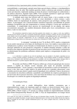 A Conferência da Terra: Aquecimento global, sociedade e biodiversidade                                               92

sustentabilidade e a participação, apoiado numa lógica que privilegia o diálogo e a interdependência
de diferentes áreas de saber. Mas também questiona valores e premissas que norteiam as práticas
sociais prevalecentes, implicando mudança na forma de pensar e transformação no conhecimento e
nas práticas educativas. Segundo Capra (2006) “Uma sociedade sustentável é aquela que satisfaz
suas necessidades sem diminuir as perspectivas das gerações futuras” .
         A realidade atual exige uma reflexão cada vez menos linear, e isto se produz na inter-
relação dos saberes e das práticas coletivas que criam identidades e valores comuns e ações
solidárias diante da reapropriação da natureza, numa perspectiva que privilegia o diálogo entre
saberes. A preocupação com o desenvolvimento sustentável representa a possibilidade de garantir
mudanças sociopolíticas que não comprometam os sistemas ecológicos e sociais que sustentam as
comunidades. A complexidade desse processo de transformação de um planeta, não apenas
crescentemente ameaçado, mas também diretamente afetado pelos riscos socioambientais e seus
danos, é cada vez mais notória.

           Os economistas corporativos tratam como bens gratuitos não somente o ar, a água e o solo, mas, também a
delicada teia das relações sócias, que é seriamente afetada pela expansão econômica continua. Os lucros privados estão
sendo obtidos com os custos públicos em detrimento do meio ambiente e da qualidade geral de vida, e às expensas das
gerações futuras. O mercado, simplesmente, nos dá a informação errada. Há uma falta de realimentação, e a
alfabetização ecológica básica nos ensina que esse sistema não é Sustentável (CAPRA, 2006 p. 233)

                      A concepção “sociedade de risco”18, de Beck (1997), amplia a compreensão
de um cenário marcado por nova lógica de distribuição dos riscos. Isso implica a necessidade de se
multiplicarem as práticas sociais baseadas no fortalecimento do direito ao acesso à informação e à
educação ambiental em uma perspectiva integradora. E também demanda aumentar o poder das
iniciativas das empresas baseadas na premissa de que um maior acesso à informação e transparência
na administração dos problemas ambientais urbanos pode implicar a reorganização do poder e da
autoridade.
             [...] o indivíduo é o produto de um ciclo de reprodução; mas este produto é, ele próprio, reprodutor em seu
ciclo, [...]. Somos, portanto, produtos e produtores, ao mesmo tempo. Assim também, quando se considera o fenômeno
social, são as interações entre indivíduos que produzem a sociedade, com sua cultura, suas normas, retroage sobre os
indivíduos humanos e os produz enquanto indivíduos sociais dotados de uma cultura (MORIN, 2001, p.119)

         De acordo com Pedrosa (2000) “É preciso refletir que a forma de apropriação dos recursos
naturais é espelho de relações sociais marcadas pela noção de possuidor /possuído,
dominador/dominado.” Existe, portanto, a necessidade de incrementar os meios de informação e o
acesso a eles, bem como o papel indutivo do poder privado nos conteúdos educacionais, como
caminhos possíveis para alterar o quadro atual de degradação sócio ambiental. Trata-se de promover
o crescimento da consciência ambiental, expandindo a possibilidade das empresas participarem em
um nível mais alto no processo decisório, como uma forma de fortalecer sua co-responsabilidade na
fiscalização e no controle dos agentes de degradação ambiental.


          5 Considerações Finais

        De acordo com o estudo bibliográfico, deste trabalho, constatamos que o
empreendedorismo cumpre um importante papel em relação ao desenvolvimento local e que a
educação é a melhor ferramenta para a disseminação e formação do empreendedor. Segundo o
GEM (2008) o Brasil ocupou a 13ª posição no ranking mundial de empreendedorismo realizado
pelo Global Entrepreneurship Monitor em 2008. A Taxa de Empreendedores em Estágio Inicial

18 A noção de risco pode ser entendida a partir do que ele denomina lógica invertida. Tal inversão diz respeito à
passagem da sociedade de penúria, na qual a questão fundamental girava em torno de uma melhor divisão das riquezas,
para a sociedade de risco onde a questão fundamental passa a ser, como o próprio nome diz, a divisão dos riscos.
(BECK, 1997)
 