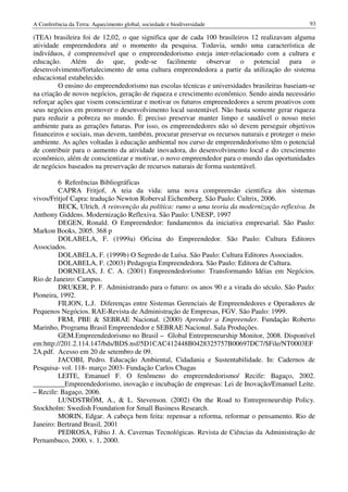 A Conferência da Terra: Aquecimento global, sociedade e biodiversidade                           93

(TEA) brasileira foi de 12,02, o que significa que de cada 100 brasileiros 12 realizavam alguma
atividade empreendedora até o momento da pesquisa. Todavia, sendo uma característica de
indivíduos, é compreensível que o empreendedorismo esteja inter-relacionado com a cultura e
educação. Além do que, pode-se facilmente observar o potencial para o
desenvolvimento/fortalecimento de uma cultura empreendedora a partir da utilização do sistema
educacional estabelecido.
         O ensino do empreendedorismo nas escolas técnicas e universidades brasileiras baseiam-se
na criação de novos negócios, geração de riqueza e crescimento econômico. Sendo ainda necessário
reforçar ações que visem conscientizar e motivar os futuros empreendedores a serem proativos com
seus negócios em promover o desenvolvimento local sustentável. Não basta somente gerar riqueza
para reduzir a pobreza no mundo. È preciso preservar manter limpo e saudável o nosso meio
ambiente para as gerações futuras. Por isso, os empreendedores não só devem perseguir objetivos
financeiros e sociais, mas devem, também, procurar preservar os recursos naturais e proteger o meio
ambiente. As ações voltadas à educação ambiental nos curso de empreendedorismo têm o potencial
de contribuir para o aumento da atividade inovadora, do desenvolvimento local e do crescimento
econômico, além de conscientizar e motivar, o novo empreendedor para o mundo das oportunidades
de negócios baseados na preservação de recursos naturais de forma sustentável.

         6 Referências Bibliográficas
         CAPRA Fritjof, A teia da vida: uma nova compreensão cientifica dos sistemas
vivos/Fritjof Capra: tradução Newton Roberval Eichemberg. São Paulo: Cultrix, 2006.
         BECK, Ulrich. A reinvenção da política: rumo a uma teoria da modernização reflexiva. In
Anthony Giddens. Modernização Reflexiva. São Paulo: UNESP, 1997
         DEGEN, Ronald. O Empreendedor: fundamentos da iniciativa empresarial. São Paulo:
Markon Books, 2005. 368 p
         DOLABELA, F. (1999a) Oficina do Empreendedor. São Paulo: Cultura Editores
Associados.
         DOLABELA, F. (1999b) O Segredo de Luísa. São Paulo: Cultura Editores Associados.
         DOLABELA, F. (2003) Pedagogia Empreendedora. São Paulo: Editora de Cultura.
         DORNELAS, J. C. A. (2001) Empreendedorismo: Transformando Idéias em Negócios.
Rio de Janeiro: Campus.
         DRUKER, P. F. Administrando para o futuro: os anos 90 e a virada do século. São Paulo:
Pioneira, 1992.
         FILION, L.J. Diferenças entre Sistemas Gerenciais de Empreendedores e Operadores de
Pequenos Negócios. RAE-Revista de Administração de Empresas, FGV. São Paulo: 1999.
         FRM, PBE & SEBRAE Nacional. (2000) Aprender a Empreender. Fundação Roberto
Marinho, Programa Brasil Empreendedor e SEBRAE Nacional. Sala Produções.
         GEM.Empreendedorismo no Brasil – Global Entrepreneurship Monitor, 2008. Disponível
em:http://201.2.114.147/bds/BDS.nsf/5D1CAC412448B0428325757B00697DC7/$File/NT0003EF
2A.pdf. Acesso em 20 de setembro de 09.
         JACOBI, Pedro. Educação Ambiental, Cidadania e Sustentabilidade. In: Cadernos de
Pesquisa- vol. 118- março 2003- Fundação Carlos Chagas
         LEITE, Emanuel F. O fenômeno do empreendedorismo/ Recife: Bagaço, 2002.
_________Empreendedorismo, inovação e incubação de empresas: Lei de Inovação/Emanuel Leite.
– Recife: Bagaço, 2006.
         LUNDSTRÖM, A., & L. Stevenson. (2002) On the Road to Entrepreneurship Policy.
Stockholm: Swedish Foundation for Small Business Research.
         MORIN, Edgar. A cabeça bem feita: repensar a reforma, reformar o pensamento. Rio de
Janeiro: Bertrand Brasil, 2001
         PEDROSA, Fábio J. A. Cavernas Tecnológicas. Revista de Ciências da Administração de
Pernambuco, 2000, v. 1, 2000.
 