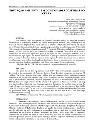 A Conferência da Terra: Aquecimento global, sociedade e biodiversidade                                         95

EDUCAÇÃO AMBIENTAL EM COMUNIDADES COSTEIRAS DO
                    CEARÁ.

                                                                                     Juliana Maria Oliveira SILVA
                                                           Universidade Federal do Ceará. Doutoranda em Geografia
                                                                                       juliana_geoufc@hotmail.com
                                                                                        Jocicléa de Sousa MENDES
                                                           Universidade Federal do Ceará. Graduanda em Geografia
                                                                           Cícera Angélica de Castro dos SANTOS
                                                            Universidade Federal do Ceará. Mestranda em Geografia
                                                                                 Prof. Dr. Edson Vicente da SILVA
                                                                                     Universidade Federal do Ceará

         RESUMO
         Este trabalho relata as experiências desenvolvidas pelo projeto de educação ambiental
desenvolvido na comunidade da Praia das Fontes, município de Beberibe-Ceará, contemplando em
média 35 crianças. O projeto visa fazer com que as crianças tenham uma consciência em relação
aos problemas sócioambientais do local e que juntas possam atuar na melhoria da área. A Geografia
Física possui um elo com a educação ambiental. A Geografia Física tem ajudado no embasamento
teórico e técnico. Através dos conhecimentos adquiridos no curso de Geografia é que é possível
desenvolver as atividades repassando para as crianças em uma linguagem acessível todo o
mecanismo que rege a praia das fontes, enfocando as principais unidades geoambientais da área
como os campos de dunas, falésias, faixa de praia, lagoas. As trilhas realizadas com as crianças
contribuem para uma melhor visualização dos fenômenos, já que as mesmas sabem que tem na área,
mas não como isso funciona e as oficinas contribuem para uma melhor aprendizagem.
         PALAVRAS-CHAVES: educação ambiental, comunidades costeiras, geografia.

           ASBTRACT
           This paper reports the experiments conducted by the environmental education project
developed in the community of Praia das Fontes, Ceara-Beberibe, comprising on average 35
children. The project aims to ensure that children have an awareness of the socio-environmental
problems of the site and that together they can act to improve the area. Physical geography has a
link to environmental education. Physical geography has aided in the theoretical and technical.
Through the knowledge acquired in the course of Geography is that it is possible to develop
activities for children passing on a language accessible throughout the mechanism governing the
beach of sources, focusing on the main geoenvironmental units in the area such as dune fields,
cliffs, full of beach ponds. The tracks performed with children contribute to a better visualization of
the phenomena, since they know they have in the area, but not how it works and workshops
contribute to better learning.
           KEYWORDS: environmental education, coastal communities, geography.

         INTRODUÇÃO
         O Laboratório de Climatologia e Recursos Hídricos do curso de Geografia da Universidade
Federal do Ceará realiza pesquisas e desenvolve suas atividades através da atuação de projetos de
extensão universitária com temáticas sobre Educação Ambiental, Educação Indígena e Produção de
Materiais Didáticos. O Laboratório dispõe de um quadro de oficinas temáticas, cursos e palestras
que são utilizadas nas ações realizadas na comunidade, onde a escola está envolvida através da
participação de professores e alunos, associação de bairro, sendo envolvidas as lideranças
comunitárias, os agentes de saúde e outros indivíduos. Por meio de visitas à comunidade são
realizadas palestras, oficinas e mini-cursos tornando possível ampliar e aprofundar as interações
entre o conhecimento científico e as experiências da comunidade.
 