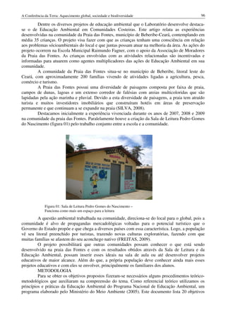 A Conferência da Terra: Aquecimento global, sociedade e biodiversidade                          96

         Dentre os diversos projetos de educação ambiental que o Laboratório desenvolve destaca-
se o de Educação Ambiental em Comunidades Costeiras. Este artigo relata as experiências
desenvolvidas na comunidade da Praia das Fontes, município de Beberibe-Ceará, contemplando em
média 35 crianças. O projeto visa fazer com que as crianças tenham uma consciência em relação
aos problemas sócioambientais do local e que juntas possam atuar na melhoria da área. As ações do
projeto ocorrem na Escola Municipal Raimundo Fagner, com o apoio da Associação de Moradores
da Praia das Fontes. As crianças envolvidas com as atividades relacionadas são incentivadas e
informadas para atuarem como agentes multiplicadores das ações de Educação Ambiental em sua
comunidade.
         A comunidade da Praia das Fontes situa-se no município de Beberibe, litoral leste do
Ceará, com aproximadamente 200 famílias vivendo de atividades ligadas a agricultura, pesca,
comércio e turismo.
         A Praia das Fontes possui uma diversidade de paisagens composta por faixa de praia,
campos de dunas, lagoas e um extenso corredor de falésias com areias multicoloridas que são
lapidadas pela ação marinha e pluvial. Devido a esta diversidade de paisagens, a praia tem atraído
turista e muitos investidores imobiliários que construíram hotéis em áreas de preservação
permanente e que continuam a se expandir na praia (SILVA, 2008).
         Destacamos inicialmente a experiência vivenciada durante os anos de 2007, 2008 e 2009
na comunidade da praia das Fontes. Paralelamente houve a criação da Sala de Leitura Pedro Gomes
do Nascimento (figura 01) pelo trabalho conjunto entre a escola e a comunidade.




              Figura 01: Sala de Leitura Pedro Gomes do Nascimento –
              Funciona como mais um espaço para a leitura

         A questão ambiental trabalhada na comunidade, direciona-se do local para o global, pois a
comunidade é alvo de propagandas mercadológicas voltadas para o potencial turístico que o
Governo do Estado propõe e que chega a diversos países com essa característica. Logo, a população
vê seu litoral preenchido por turistas, trazendo novas culturas exploratórias, fazendo com que
muitas famílias se afastem do seu aconchego nativo (FREITAS, 2009).
         O projeto possibilitará que outras comunidades possam conhecer o que está sendo
desenvolvido na praia das Fontes e com os resultados obtidos através da Sala de Leitura e da
Educação Ambiental, possam inserir esses ideais na sala de aula ou até desenvolver projetos
educativos de maior alcance. Além do que, a própria população deve conhecer ainda mais esses
projetos educativos e com eles se envolver, principalmente os familiares dos alunos.
         METODOLOGIA
         Para se obter os objetivos propostos fizeram-se necessários alguns procedimentos teórico-
metodológicos que auxiliaram na compreensão do tema. Como referencial teórico utilizamos os
princípios e práticas da Educação Ambiental do Programa Nacional de Educação Ambiental, um
programa elaborado pelo Ministério do Meio Ambiente (2005). Este documento lista 20 objetivos
 