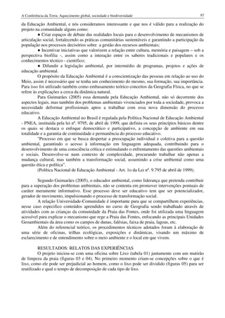 A Conferência da Terra: Aquecimento global, sociedade e biodiversidade                             97

da Educação Ambiental, e nós consideramos interessante e que nos é válido para a realização do
projeto na comunidade alguns como:
          ● Criar espaços de debate das realidades locais para o desenvolvimento de mecanismos de
articulação social, fortalecendo as práticas comunitárias sustentáveis e garantindo a participação da
população nos processos decisórios sobre a gestão dos recursos ambientais;
          ● Incentivar iniciativas que valorizem a relação entre cultura, memória e paisagem – sob a
perspectiva biofilia -, assim como a interação entre os saberes tradicionais e populares e os
conhecimentos técnico - cientifico;
          ● Difundir a legislação ambiental, por intermédio de programas, projetos e ações de
educação ambiental.
          O propósito da Educação Ambiental é a conscientização das pessoas em relação ao uso do
Meio, assim é necessário que se tenha um conhecimento do mesmo, sua formação, sua importância.
Para isso foi utilizado também como embasamento teórico conceitos da Geografia Física, no que se
refere às explicações a cerca da dinâmica natural.
          Para Guimarães (2005) essa demanda pela Educação Ambiental, não só decorrente dos
aspectos legais, mas também dos problemas ambientais vivenciados por toda a sociedade, provoca a
necessidade deformar profissionais aptos a trabalhar com essa nova dimensão do processo
educativo.
          A Educação Ambiental no Brasil é regulada pela Política Nacional de Educação Ambiental
- PNEA, instituída pela lei nº. 9795, de abril de 1999, que definiu os seus princípios básicos dentre
os quais se destaca o enfoque democrático e participativo, a concepção de ambiente em sua
totalidade e a garantia de continuidade e permanência do processo educativo.
          "Processo em que se busca despertar a preocupação individual e coletiva para a questão
ambiental, garantindo o acesso à informação em linguagem adequada, contribuindo para o
desenvolvimento de uma consciência crítica e estimulando o enfrentamento das questões ambientais
e sociais. Desenvolve-se num contexto de complexidade, procurando trabalhar não apenas a
mudança cultural, mas também a transformação social, assumindo a crise ambiental como uma
questão ética e política”.
          (Política Nacional de Educação Ambiental - Art. 1o da Lei nº. 9.795 de abril de 1999).

         Segundo Guimarães (2005), o educador ambiental, como liderança que pretenda contribuir
para a superação dos problemas ambientais, não se contenta em promover intervenções pontuais de
caráter meramente informativo. Esse processo deve ser educativo tem que ser potencializador,
gerador de movimento, impulsionando o processo de transformação social.
         A relação Universidade-Comunidade é importante para que se compartilhem experiências,
nesse caso especifico conteúdos aprendidos no curso de Geografia sendo trabalhado através de
atividades com as crianças da comunidade da Praia das Fontes, onde foi utilizada uma linguagem
acessível para explicar o mecanismo que rege a Praia das Fontes, enfocando as principais Unidades
Geoambientais da área como os campos de dunas, falésias, faixa de praia, lagoas, etc.
         Além do referencial teórico, os procedimentos técnicos adotados foram à elaboração de
uma série de oficinas, trilhas ecológicas, exposições e dinâmicas, visando um máximo de
esclarecimento e de entendimento sobre o meio ambiente e o local em que vivem.

          RESULTADOS: RELATOS DAS EXPERIÊNCIAS
          O projeto iniciou-se com uma oficina sobre Lixo (tabela 01) juntamente com um mutirão
de limpeza da praia (figuras 03 e 04). No primeiro momento criam-se concepções sobre o que é
lixo, como ele pode ser prejudicial ao homem, como o lixo pode ser dividido (figuras 05) para ser
reutilizado e qual o tempo de decomposição de cada tipo de lixo.
 