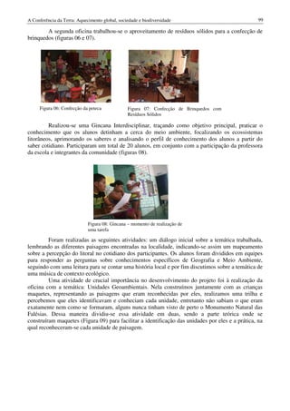 A Conferência da Terra: Aquecimento global, sociedade e biodiversidade                             99

        A segunda oficina trabalhou-se o aproveitamento de resíduos sólidos para a confecção de
brinquedos (figuras 06 e 07).




     Figura 06: Confecção da peteca             Figura 07: Confecção de Brinquedos com
                                                Resíduos Sólidos

         Realizou-se uma Gincana Interdisciplinar, traçando como objetivo principal, praticar o
conhecimento que os alunos detinham a cerca do meio ambiente, focalizando os ecossistemas
litorâneos, aprimorando os saberes e analisando o perfil de conhecimento dos alunos a partir do
saber cotidiano. Participaram um total de 20 alunos, em conjunto com a participação da professora
da escola e integrantes da comunidade (figuras 08).




                             Figura 08: Gincana – momento de realização de
                             uma tarefa

         Foram realizadas as seguintes atividades: um diálogo inicial sobre a temática trabalhada,
lembrando as diferentes paisagens encontradas na localidade, indicando-se assim um mapeamento
sobre a percepção do litoral no cotidiano dos participantes. Os alunos foram divididos em equipes
para responder as perguntas sobre conhecimentos específicos de Geografia e Meio Ambiente,
seguindo com uma leitura para se contar uma história local e por fim discutimos sobre a temática de
uma música de contexto ecológico.
         Uma atividade de crucial importância no desenvolvimento do projeto foi à realização da
oficina com a temática: Unidades Geoambientais. Nela construímos juntamente com as crianças
maquetes, representando as paisagens que eram reconhecidas por eles, realizamos uma trilha e
percebemos que eles identificavam e conheciam cada unidade, entretanto não sabiam o que eram
exatamente nem como se formaram, alguns nunca tinham visto de perto o Monumento Natural das
Falésias. Dessa maneira dividiu-se essa atividade em duas, sendo a parte teórica onde se
construíram maquetes (Figura 09) para facilitar a identificação das unidades por eles e a prática, na
qual reconheceram-se cada unidade de paisagem.
 