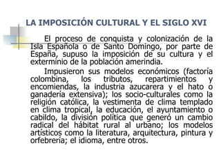 LA IMPOSICIÓN CULTURAL Y EL SIGLO XVI <ul><li>El proceso de conquista y colonización de la Isla Española o de Santo Doming...