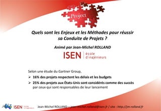 Jean-Michel ROLLAND – jean-michel.rolland@isen.fr / site : http://jm-rolland.fr
Quels sont les Enjeux et les Méthodes pour réussir
sa Conduite de Projets ?
Animé par Jean-Michel ROLLAND
Selon une étude du Gartner Group,
 16% des projets respectent les délais et les budgets
 25% des projets aux États-Unis sont considérés comme des succès
par ceux qui sont responsables de leur lancement
 