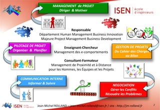 Jean-Michel ROLLAND – jean-michel.rolland@isen.fr / site : http://jm-rolland.fr
MANAGEMENT de PROJET
Diriger & Motiver
PILOTAGE DE PROJET
Organiser & Planifier
GESTION DE PROJETS
Du Cahier des Charges
au Bilan
COMMUNICATION INTERNE
Informer & Suivre
NEGOCIATION
Gérer les Conflits
Résoudre les Problèmes
2
Responsable
Département Human Management Business Innovation
Majeure Project Management Business Development
Enseignant-Chercheur
Management des e-comportements
Consultant-Formateur
Management de Proximité et à Distance
pour les Hommes, les Équipes et les Projets
 