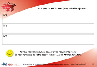 Jean-Michel ROLLAND – jean-michel.rolland@isen.fr / site : http://jm-rolland.fr 33
Vos Actions Prioritaires pour vos futurs projets
N°1 :
N°2 :
N°3 :
Je vous souhaite un plein succès dans vos futurs projets
et vous remercie de votre écoute Active … Jean-Michel ROLLAND
 