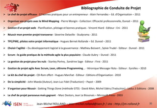 Jean-Michel ROLLAND – jean-michel.rolland@isen.fr / site : http://jm-rolland.fr 35
 Le chef de projet efficace - 12 bonnes pratiques pour un entrepreneur - Alain Fernandez – Ed. d'Organisation – 2011
 Organisez vos projets avec le Mind Mapping - Pierre Mongin - Collection: Efficacité professionnelle, Dunod – 2011
 Gestion d'un projet web - Planification, pilotage et bonnes pratiques - Vincent Hiard - Editeur : Eni - 2011
 Réussir mon premier projet transverse - Séverine Delaville - Studyrama - 2011
 TPE/PME, pilotez votre projet informatique - Hugues Bernet-Rollande – Ed. Dunod – 2011
 Choisir l'agilité – Du développement logiciel à la gouvernance - Mathieu Boisvert , Sylvie Trudel - Editeur : Dunod - 2011
 Scrum : le guide pratique de la méthode agile la plus populaire - Claude Aubry – Dunod - 2011
 La gestion de projet pour les nuls - Stanley Portny , Sandrine Sage - Editeur : First - 2011
 Gestion de projet agile Avec Scrum, Lean, eXtreme Programming... - Véronique Messager Rota - Editeur : Eyrolles – 2010
 Le kit du chef de projet - CD-Rom offert - Hugues Marchat - Editeur : Editions d'Organisation - 2010
 De la simplicité - John Maeda (Auteur), Jean-Luc Fidel (Traduction) – Payot – 2009
 S'organiser pour Réussir : Getting Things Done (méthode GTD) - David Allen, Michel Edéry (Traduction) - Leduc.S Editions - 2008
 Le chef de projet paresseux mais gagnant - Marc Destors, Jean Le Bissonais – Microsoft Press - 2003
Bibliographie de Conduite de Projet
 
