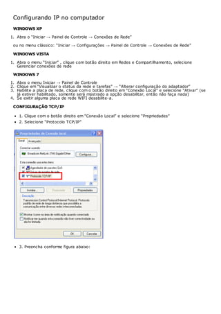 Configurando IP no computador
WINDOWS XP
1. Abra o “Iniciar → Painel de Controle → Conexões de Rede”
ou no menu clássico: “Iniciar → Configurações → Painel de Controle → Conexões de Rede”
WINDOWS VISTA
1. Abra o menu “Iniciar” , clique com botão direito em Redes e Compartilhamento, selecione
Gerenciar conexões de rede
WINDOWS 7
1. Abra o menu Iniciar → Painel de Controle
2. Clique em “Visualizar o status da rede e tarefas” → “Alterar configuração do adaptador”
3. Habilite a placa de rede, clique com o botão direito em “Conexão Local” e selecione “Ativar” (se
já estiver habilitado, somente será mostrado a opção desabilitar, então não faça nada)
4. Se exitir alguma placa de rede WIFI desabilite-a.
CONFIGURAÇÃO TCP/IP
1. Clique com o botão direito em “Conexão Local” e selecione “Propriedades”
2. Selecione “Protocolo TCP/IP”
3. Preencha conforme figura abaixo:
 