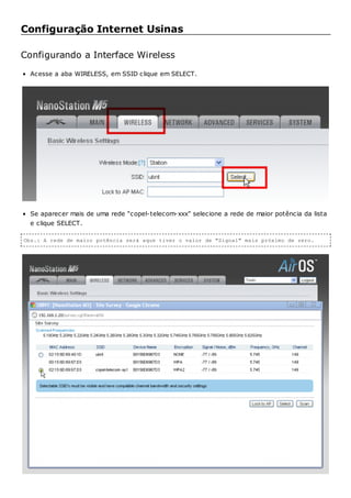 Configuração Internet Usinas
Configurando a Interface Wireless
Acesse a aba WIRELESS, em SSID clique em SELECT.
Se aparecer mais de uma rede “copel-telecom-xxx” selecione a rede de maior potência da lista
e clique SELECT.
Obs.: A rede de maior potência será aque tiver o valor de "Signal" mais próximo de zero.
 