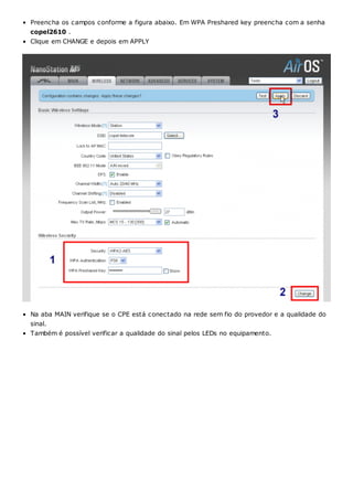 Preencha os campos conforme a figura abaixo. Em WPA Preshared key preencha com a senha
copel2610 .
Clique em CHANGE e depois em APPLY
Na aba MAIN verifique se o CPE está conectado na rede sem fio do provedor e a qualidade do
sinal.
Também é possível verificar a qualidade do sinal pelos LEDs no equipamento.
 
