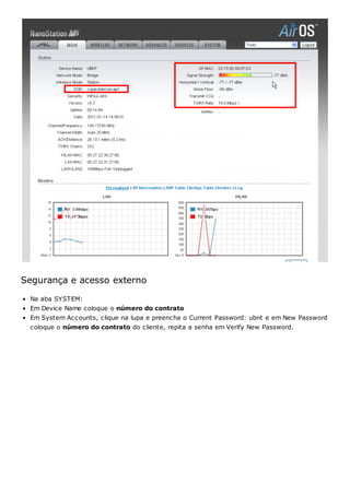 Segurança e acesso externo
Na aba SYSTEM:
Em Device Name coloque o número do contrato
Em System Accounts, clique na lupa e preencha o Current Password: ubnt e em New Password
coloque o número do contrato do cliente, repita a senha em Verify New Password.
 