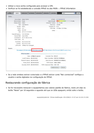 Utilizar a nova senha configurada para acessar a CPE.
Verificar se foi estabelecida a conexão PPPoE na aba MAIN → PPPoE Information
Se a rede wireless estiver conectada e o PPPoE estiver como “Not connected” verifique o
usuário e senha digitados na configuração de PPPoE.
Restaurando configuração de fábrica
Se for necessário restaurar o equipamentos aos valores padrão de fábrica, insira um clips no
botão “Reset” por 10 segundos e aguarde até que os LEDs apaguem, então solte o botão.
equip/ubnt/ubnt.txt · Ú ltima modificação: 2012/08/21 15:47 por 10.224.72.200
 