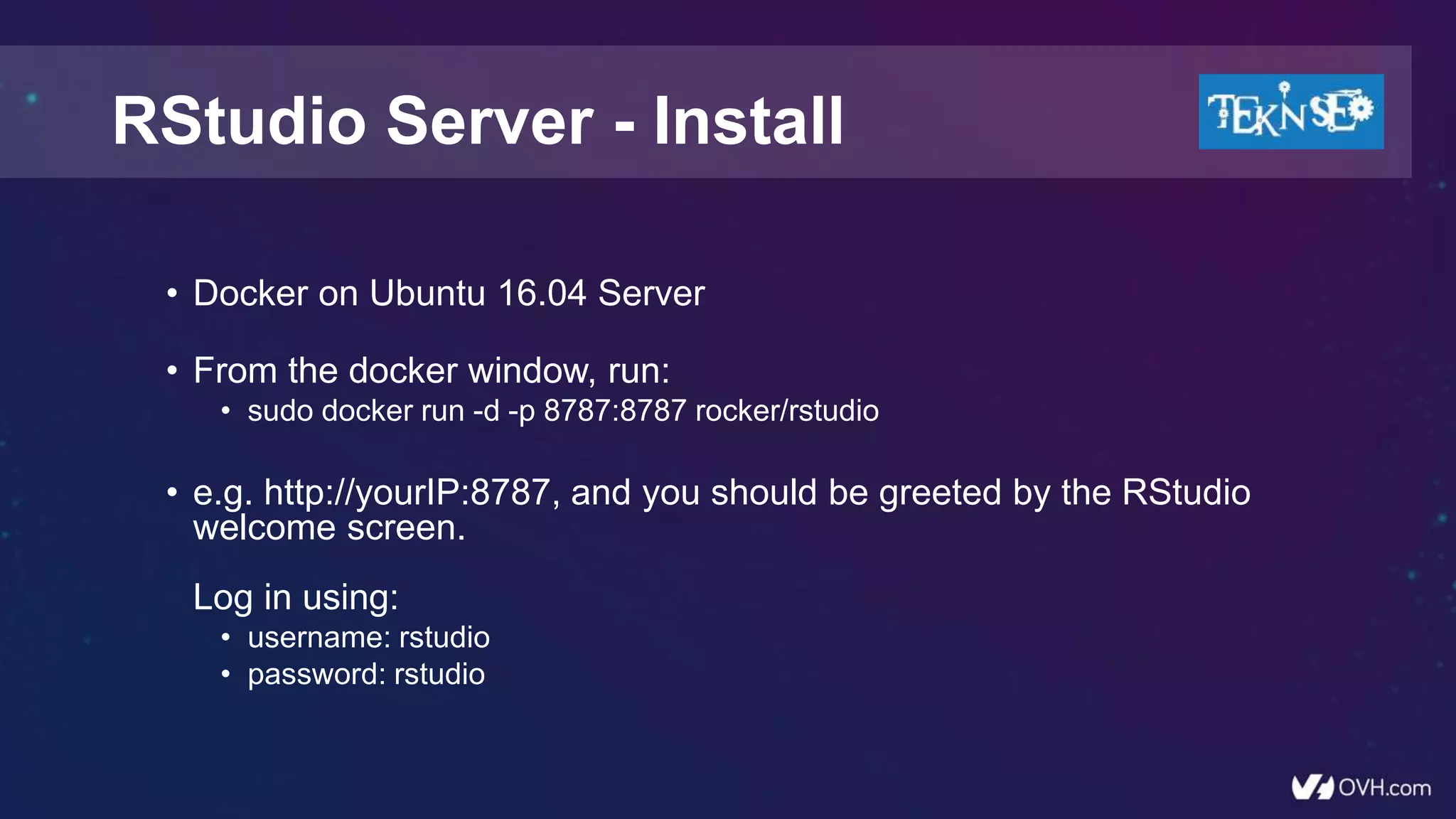 • Docker on Ubuntu 16.04 Server
• From the docker window, run:
• sudo docker run -d -p 8787:8787 rocker/rstudio
• e.g. http://yourIP:8787, and you should be greeted by the RStudio
welcome screen.
Log in using:
• username: rstudio
• password: rstudio
RStudio Server - Install
 
