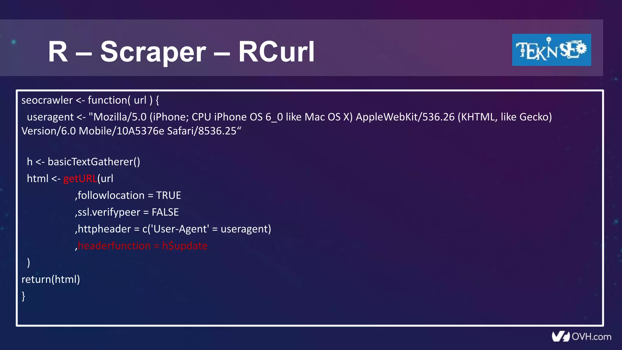 R – Scraper – RCurl
seocrawler <- function( url ) {
useragent <- "Mozilla/5.0 (iPhone; CPU iPhone OS 6_0 like Mac OS X) AppleWebKit/536.26 (KHTML, like Gecko)
Version/6.0 Mobile/10A5376e Safari/8536.25“
h <- basicTextGatherer()
html <- getURL(url
,followlocation = TRUE
,ssl.verifypeer = FALSE
,httpheader = c('User-Agent' = useragent)
,headerfunction = h$update
)
return(html)
}
 