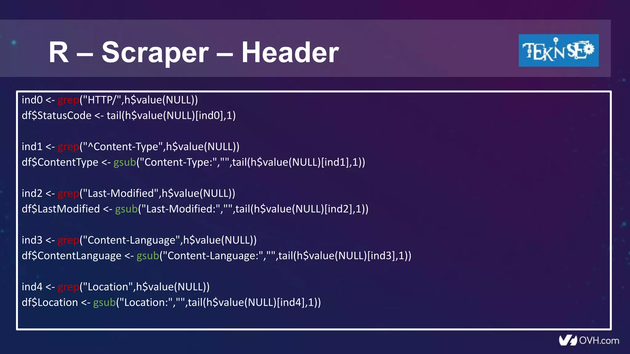 R – Scraper – Header
ind0 <- grep("HTTP/",h$value(NULL))
df$StatusCode <- tail(h$value(NULL)[ind0],1)
ind1 <- grep("^Content-Type",h$value(NULL))
df$ContentType <- gsub("Content-Type:","",tail(h$value(NULL)[ind1],1))
ind2 <- grep("Last-Modified",h$value(NULL))
df$LastModified <- gsub("Last-Modified:","",tail(h$value(NULL)[ind2],1))
ind3 <- grep("Content-Language",h$value(NULL))
df$ContentLanguage <- gsub("Content-Language:","",tail(h$value(NULL)[ind3],1))
ind4 <- grep("Location",h$value(NULL))
df$Location <- gsub("Location:","",tail(h$value(NULL)[ind4],1))
 