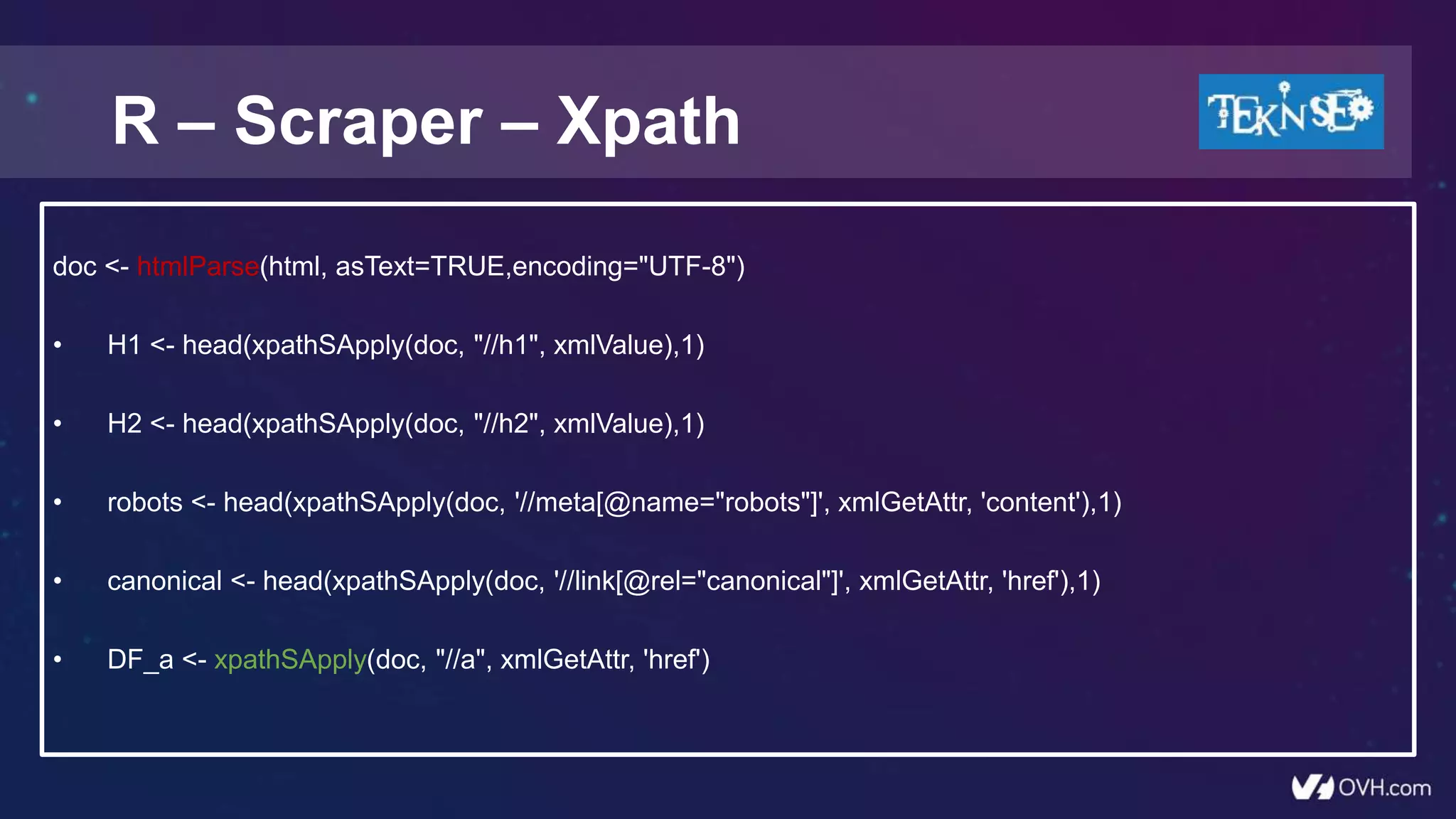 R – Scraper – Xpath
doc <- htmlParse(html, asText=TRUE,encoding="UTF-8")
• H1 <- head(xpathSApply(doc, "//h1", xmlValue),1)
• H2 <- head(xpathSApply(doc, "//h2", xmlValue),1)
• robots <- head(xpathSApply(doc, '//meta[@name="robots"]', xmlGetAttr, 'content'),1)
• canonical <- head(xpathSApply(doc, '//link[@rel="canonical"]', xmlGetAttr, 'href'),1)
• DF_a <- xpathSApply(doc, "//a", xmlGetAttr, 'href')
 