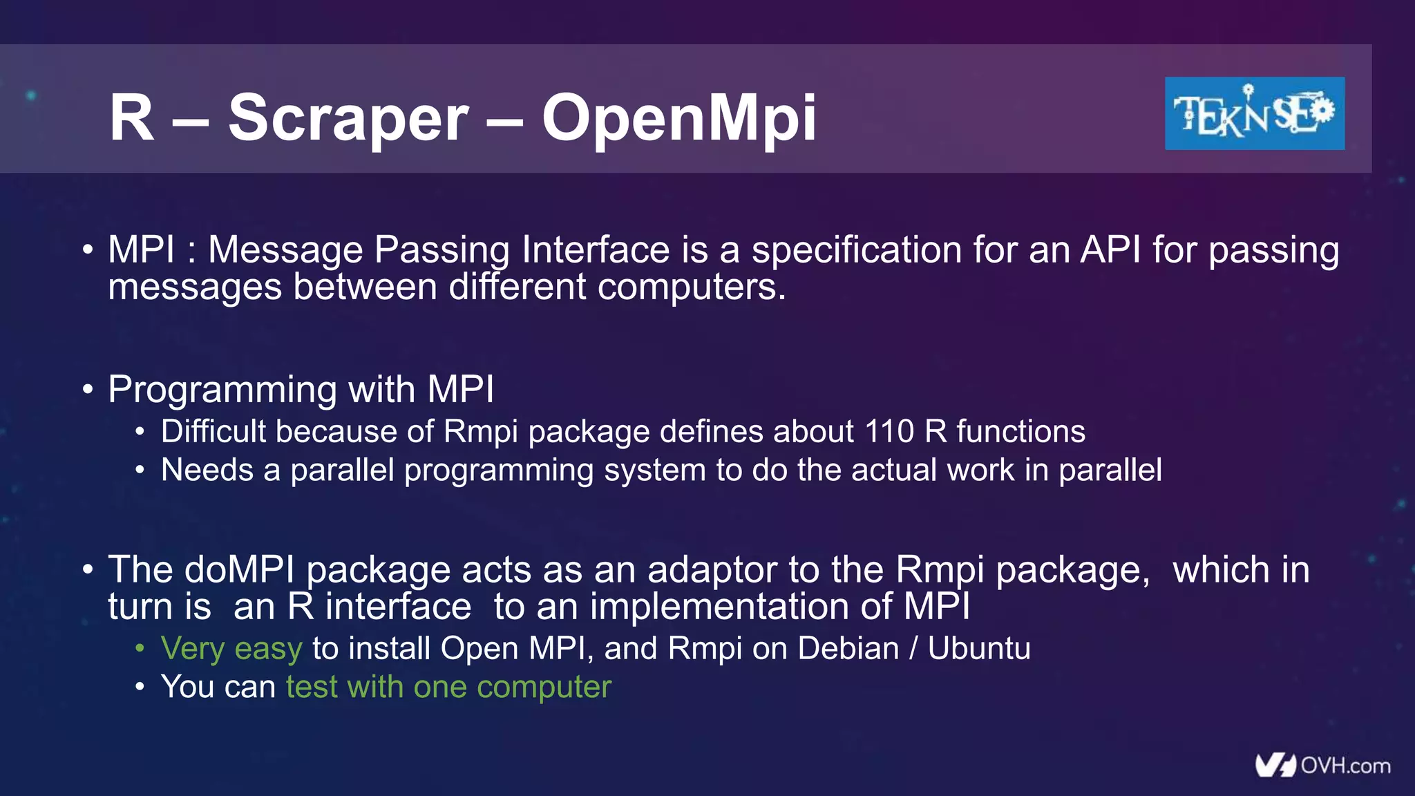 R – Scraper – OpenMpi
• MPI : Message Passing Interface is a specification for an API for passing
messages between different computers.
• Programming with MPI
• Difficult because of Rmpi package defines about 110 R functions
• Needs a parallel programming system to do the actual work in parallel
• The doMPI package acts as an adaptor to the Rmpi package, which in
turn is an R interface to an implementation of MPI
• Very easy to install Open MPI, and Rmpi on Debian / Ubuntu
• You can test with one computer
 