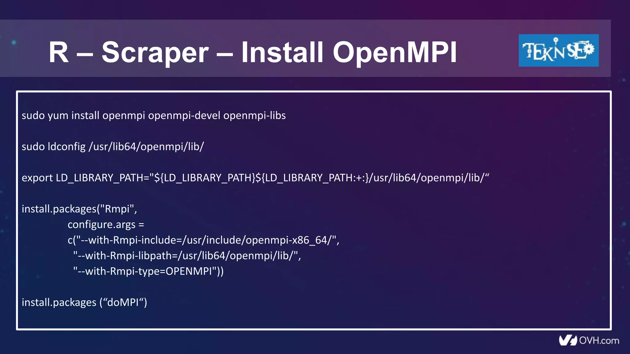 R – Scraper – Install OpenMPI
sudo yum install openmpi openmpi-devel openmpi-libs
sudo ldconfig /usr/lib64/openmpi/lib/
export LD_LIBRARY_PATH="${LD_LIBRARY_PATH}${LD_LIBRARY_PATH:+:}/usr/lib64/openmpi/lib/“
install.packages("Rmpi",
configure.args =
c("--with-Rmpi-include=/usr/include/openmpi-x86_64/",
"--with-Rmpi-libpath=/usr/lib64/openmpi/lib/",
"--with-Rmpi-type=OPENMPI"))
install.packages (“doMPI“)
 