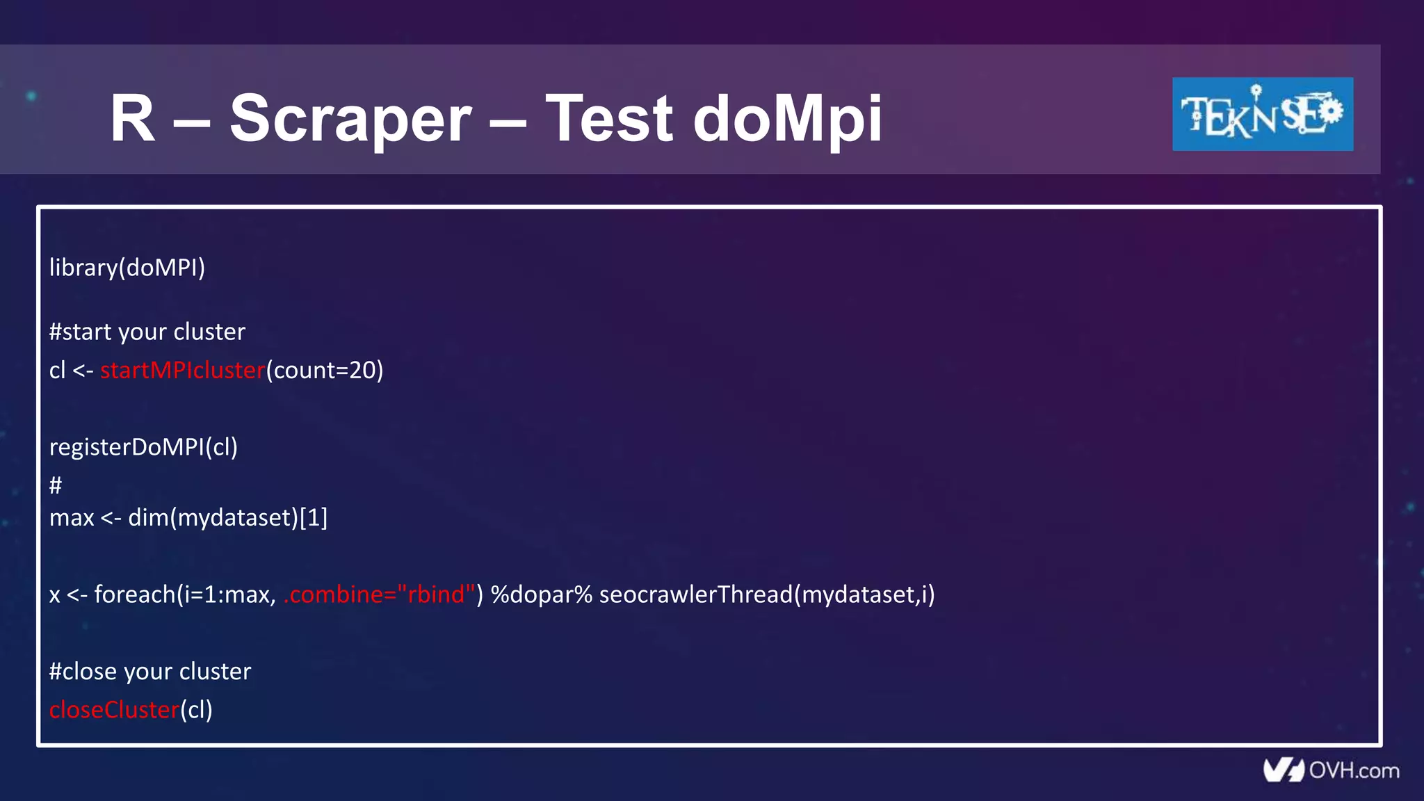 R – Scraper – Test doMpi
library(doMPI)
#start your cluster
cl <- startMPIcluster(count=20)
registerDoMPI(cl)
#
max <- dim(mydataset)[1]
x <- foreach(i=1:max, .combine="rbind") %dopar% seocrawlerThread(mydataset,i)
#close your cluster
closeCluster(cl)
 