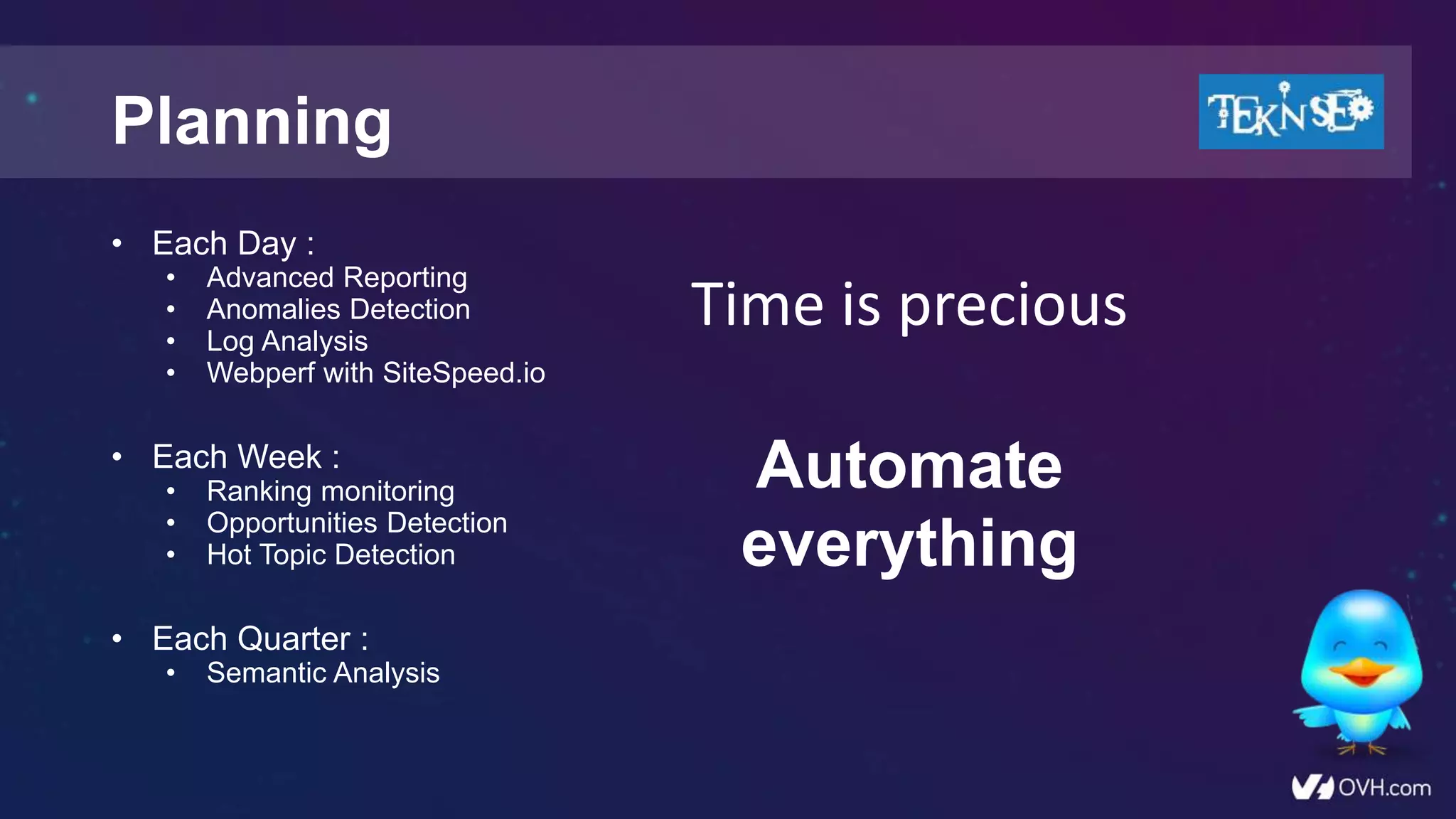 Planning
• Each Day :
• Advanced Reporting
• Anomalies Detection
• Log Analysis
• Webperf with SiteSpeed.io
• Each Week :
• Ranking monitoring
• Opportunities Detection
• Hot Topic Detection
• Each Quarter :
• Semantic Analysis
Time is precious
Automate
everything
 