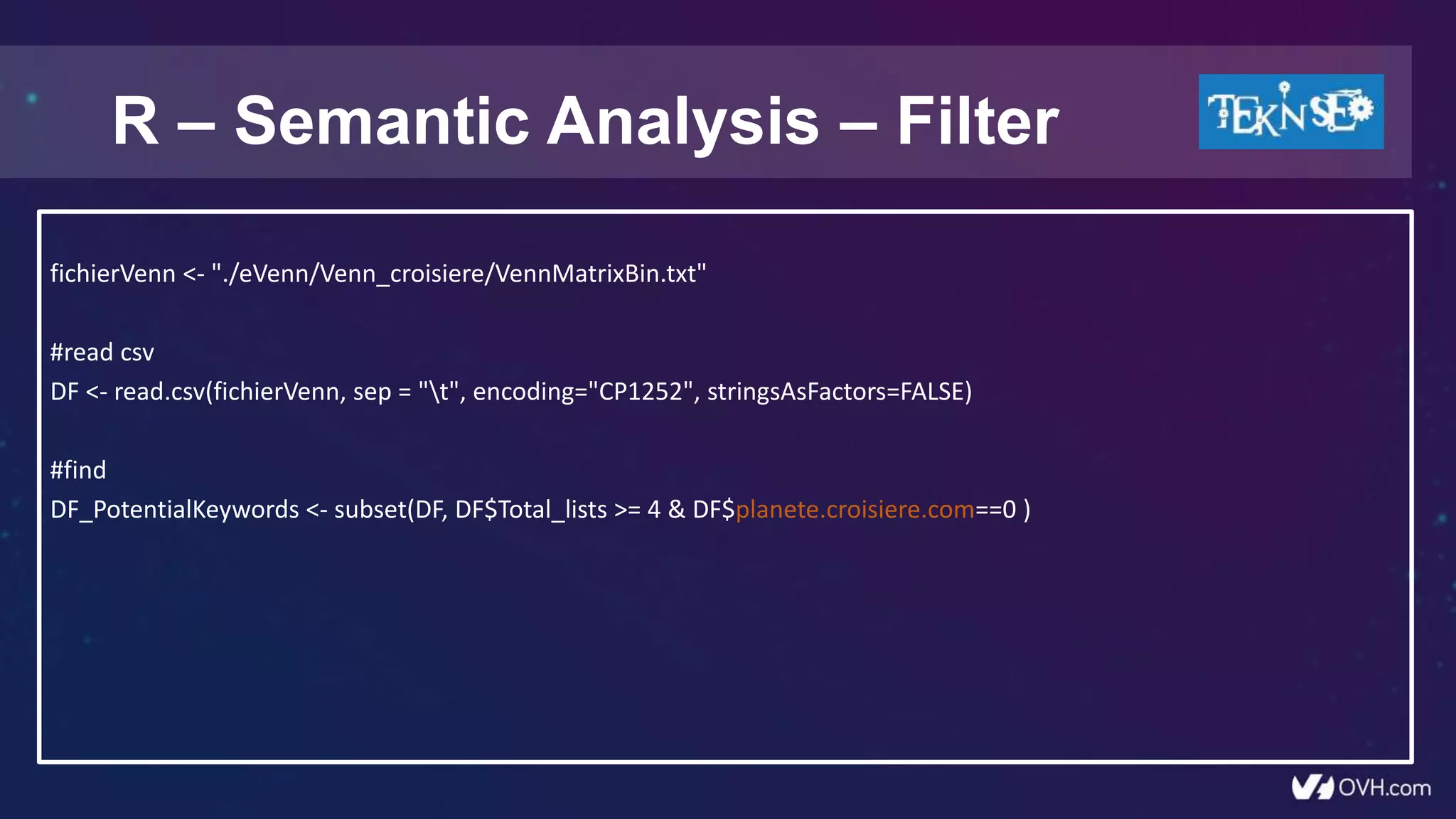 R – Semantic Analysis – Filter
fichierVenn <- "./eVenn/Venn_croisiere/VennMatrixBin.txt"
#read csv
DF <- read.csv(fichierVenn, sep = "t", encoding="CP1252", stringsAsFactors=FALSE)
#find
DF_PotentialKeywords <- subset(DF, DF$Total_lists >= 4 & DF$planete.croisiere.com==0 )
 