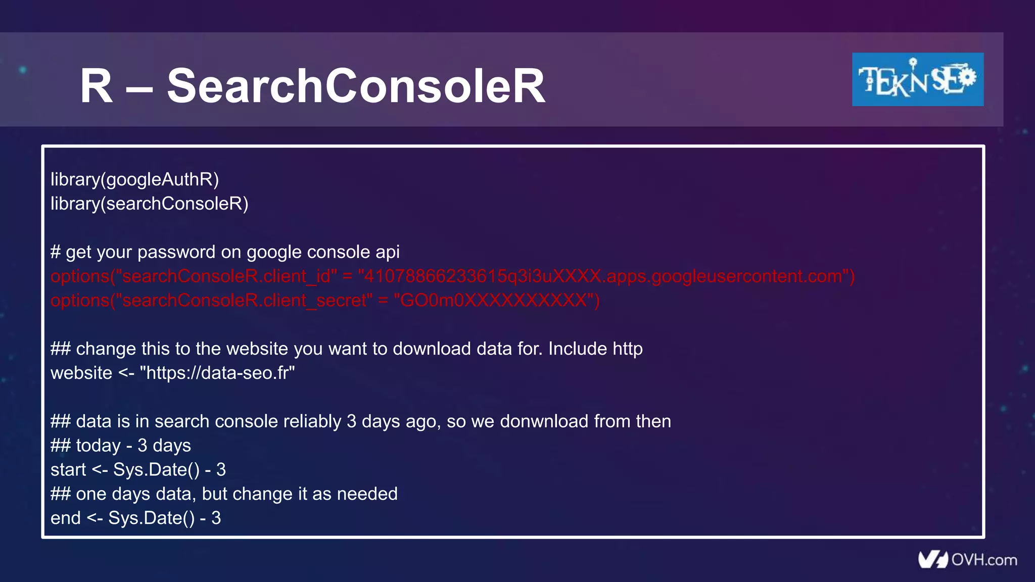 R – SearchConsoleR
library(googleAuthR)
library(searchConsoleR)
# get your password on google console api
options("searchConsoleR.client_id" = "41078866233615q3i3uXXXX.apps.googleusercontent.com")
options("searchConsoleR.client_secret" = "GO0m0XXXXXXXXXX")
## change this to the website you want to download data for. Include http
website <- "https://data-seo.fr"
## data is in search console reliably 3 days ago, so we donwnload from then
## today - 3 days
start <- Sys.Date() - 3
## one days data, but change it as needed
end <- Sys.Date() - 3
 