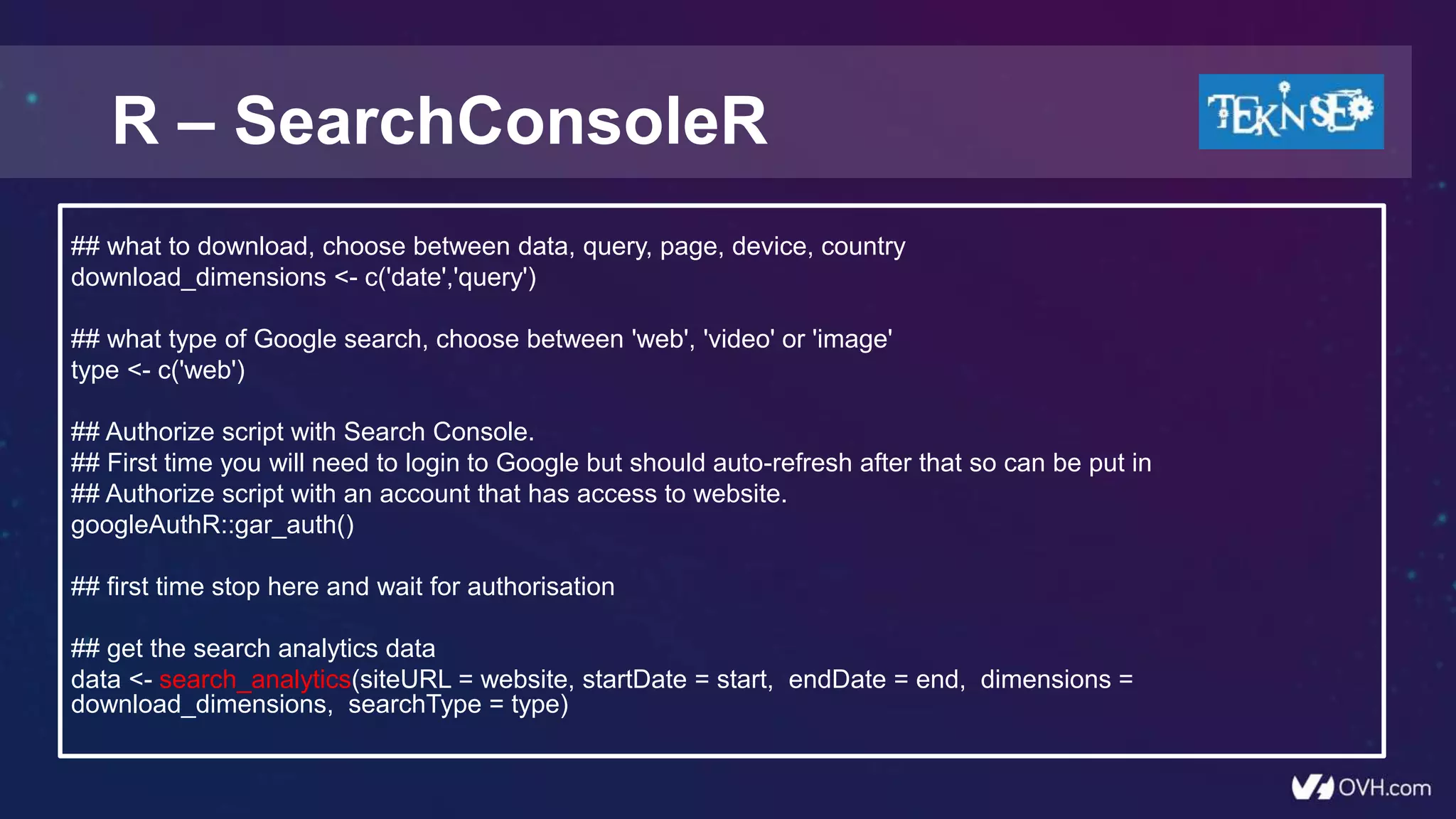 R – SearchConsoleR
## what to download, choose between data, query, page, device, country
download_dimensions <- c('date','query')
## what type of Google search, choose between 'web', 'video' or 'image'
type <- c('web')
## Authorize script with Search Console.
## First time you will need to login to Google but should auto-refresh after that so can be put in
## Authorize script with an account that has access to website.
googleAuthR::gar_auth()
## first time stop here and wait for authorisation
## get the search analytics data
data <- search_analytics(siteURL = website, startDate = start, endDate = end, dimensions =
download_dimensions, searchType = type)
 