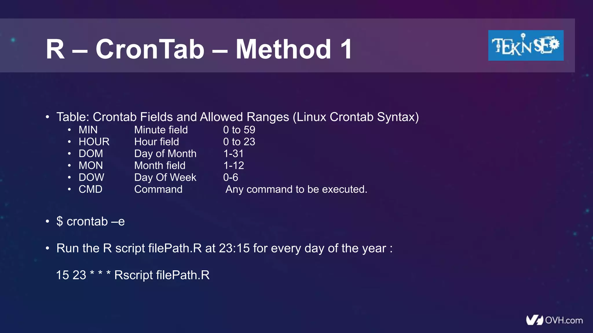 • Table: Crontab Fields and Allowed Ranges (Linux Crontab Syntax)
• MIN Minute field 0 to 59
• HOUR Hour field 0 to 23
• DOM Day of Month 1-31
• MON Month field 1-12
• DOW Day Of Week 0-6
• CMD Command Any command to be executed.
• $ crontab –e
• Run the R script filePath.R at 23:15 for every day of the year :
15 23 * * * Rscript filePath.R
R – CronTab – Method 1
 