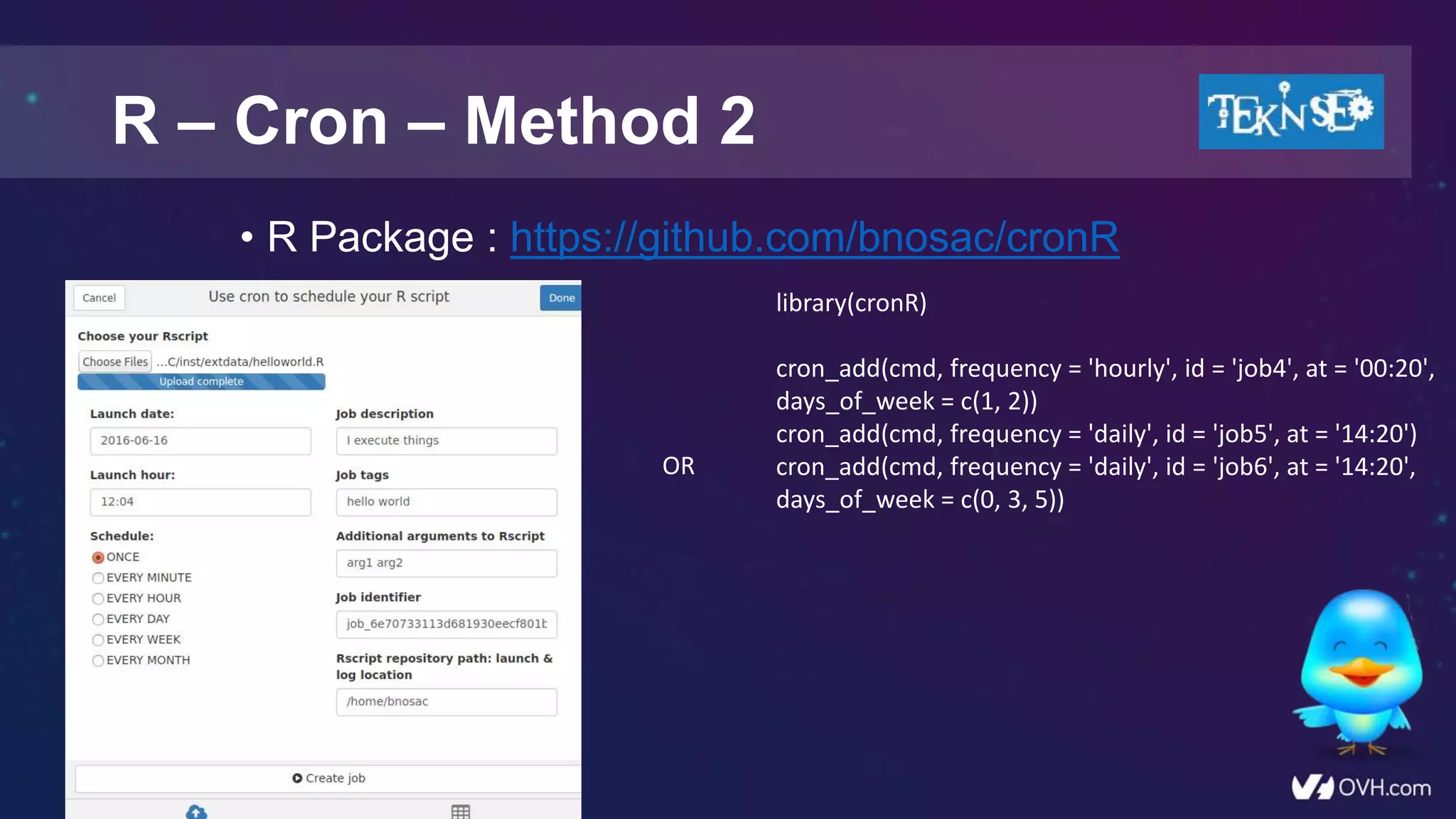 • R Package : https://github.com/bnosac/cronR
R – Cron – Method 2
library(cronR)
cron_add(cmd, frequency = 'hourly', id = 'job4', at = '00:20',
days_of_week = c(1, 2))
cron_add(cmd, frequency = 'daily', id = 'job5', at = '14:20')
cron_add(cmd, frequency = 'daily', id = 'job6', at = '14:20',
days_of_week = c(0, 3, 5))
OR
 