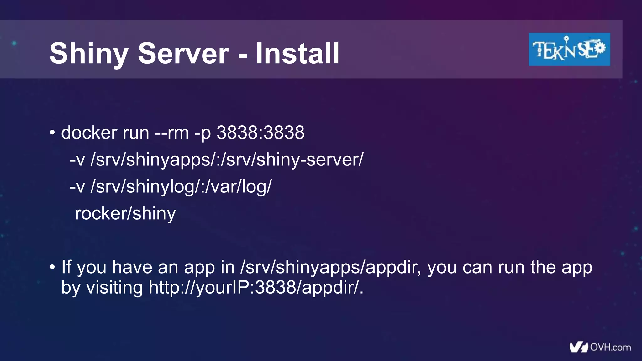 • docker run --rm -p 3838:3838
-v /srv/shinyapps/:/srv/shiny-server/
-v /srv/shinylog/:/var/log/
rocker/shiny
• If you have an app in /srv/shinyapps/appdir, you can run the app
by visiting http://yourIP:3838/appdir/.
Shiny Server - Install
 