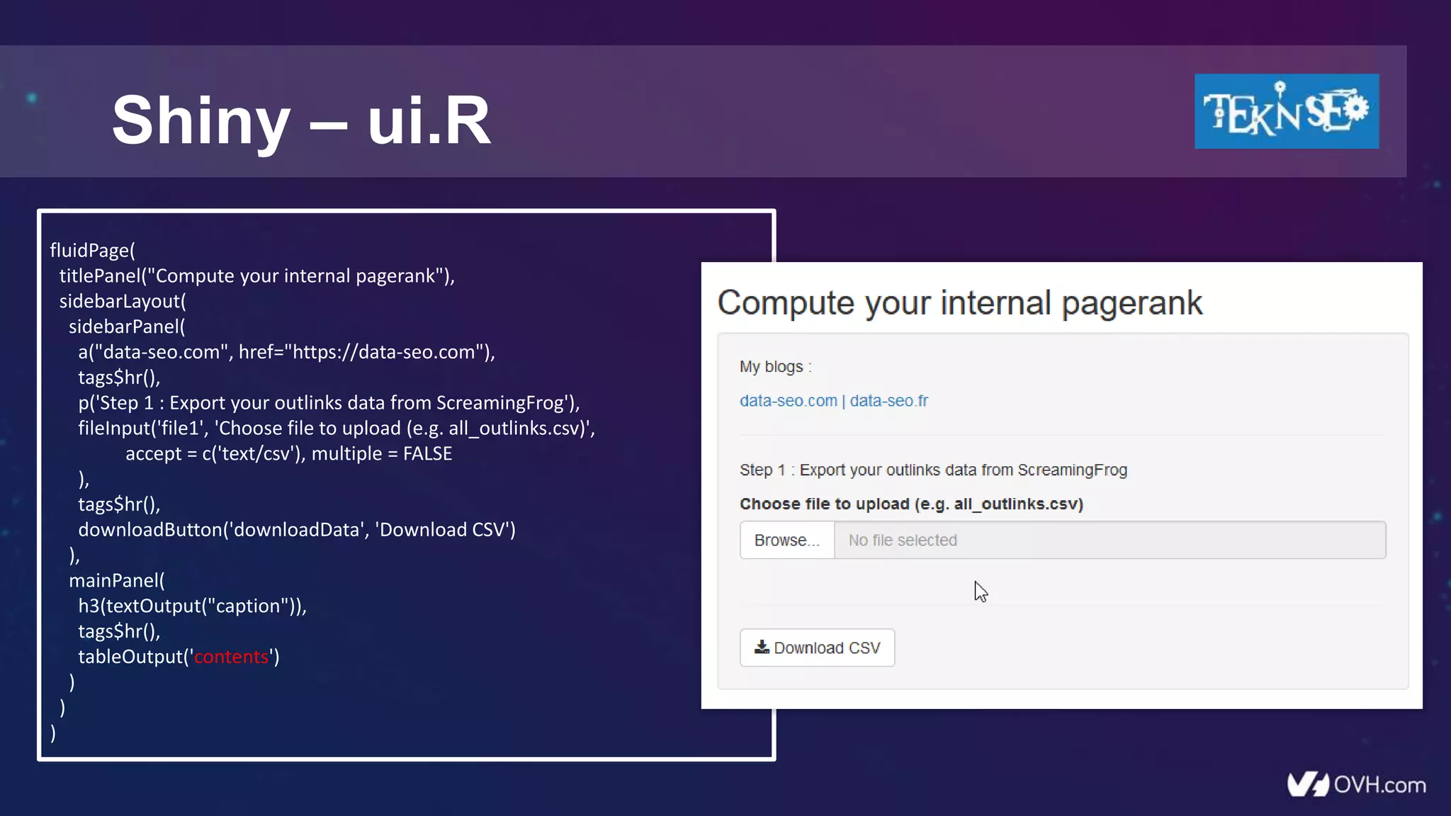 Shiny – ui.R
fluidPage(
titlePanel("Compute your internal pagerank"),
sidebarLayout(
sidebarPanel(
a("data-seo.com", href="https://data-seo.com"),
tags$hr(),
p('Step 1 : Export your outlinks data from ScreamingFrog'),
fileInput('file1', 'Choose file to upload (e.g. all_outlinks.csv)',
accept = c('text/csv'), multiple = FALSE
),
tags$hr(),
downloadButton('downloadData', 'Download CSV')
),
mainPanel(
h3(textOutput("caption")),
tags$hr(),
tableOutput('contents')
)
)
)
 