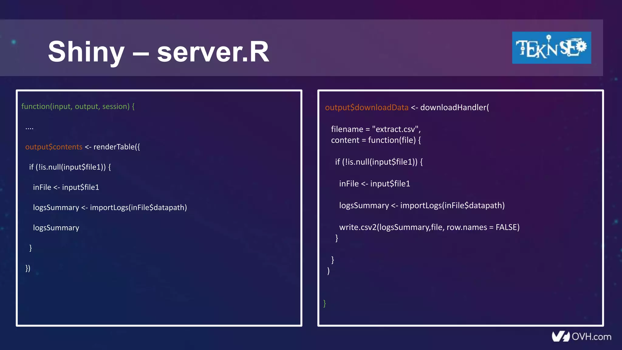 Shiny – server.R
function(input, output, session) {
....
output$contents <- renderTable({
if (!is.null(input$file1)) {
inFile <- input$file1
logsSummary <- importLogs(inFile$datapath)
logsSummary
}
})
output$downloadData <- downloadHandler(
filename = "extract.csv",
content = function(file) {
if (!is.null(input$file1)) {
inFile <- input$file1
logsSummary <- importLogs(inFile$datapath)
write.csv2(logsSummary,file, row.names = FALSE)
}
}
)
}
 