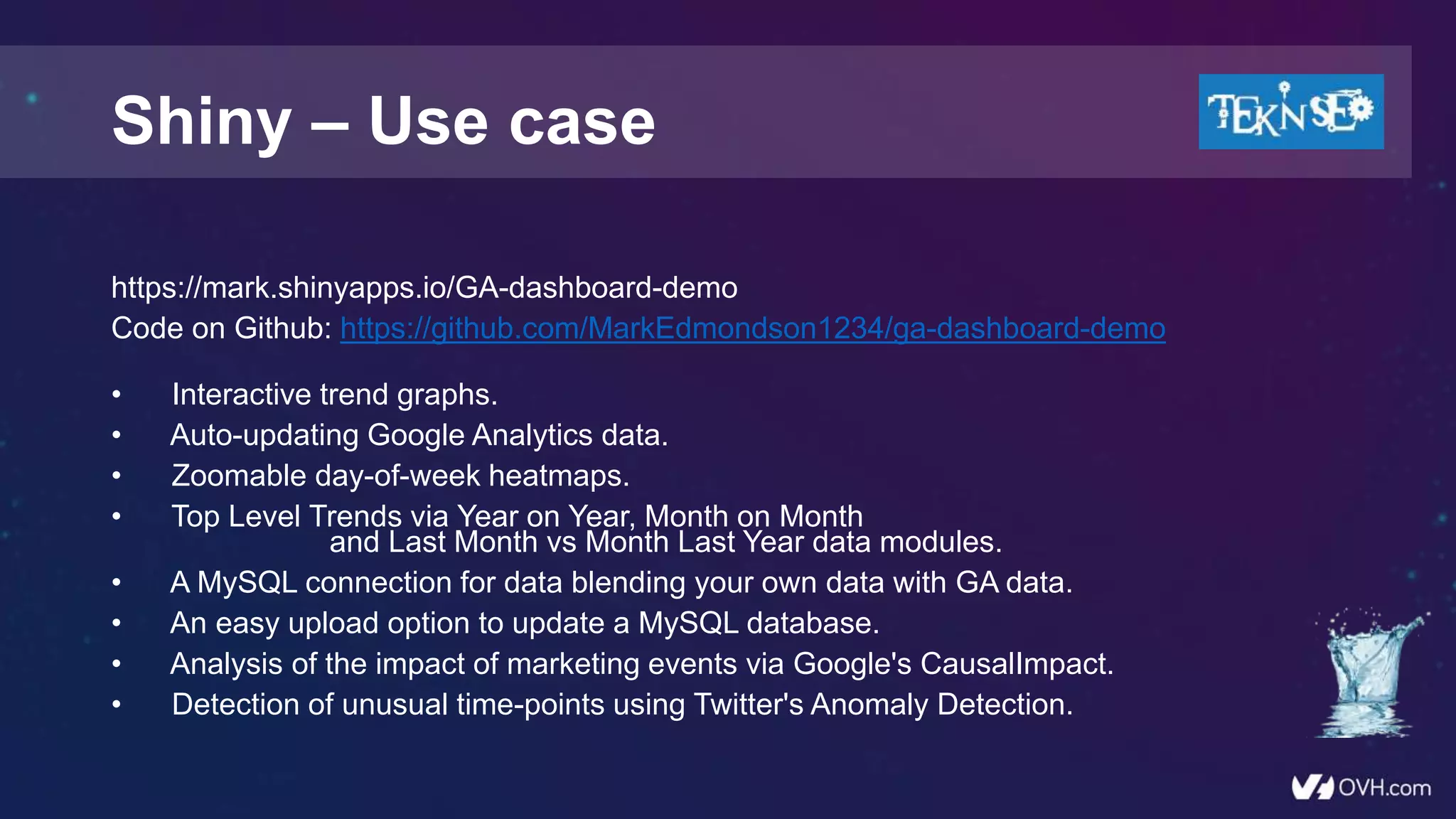 https://mark.shinyapps.io/GA-dashboard-demo
Code on Github: https://github.com/MarkEdmondson1234/ga-dashboard-demo
• Interactive trend graphs.
• Auto-updating Google Analytics data.
• Zoomable day-of-week heatmaps.
• Top Level Trends via Year on Year, Month on Month
and Last Month vs Month Last Year data modules.
• A MySQL connection for data blending your own data with GA data.
• An easy upload option to update a MySQL database.
• Analysis of the impact of marketing events via Google's CausalImpact.
• Detection of unusual time-points using Twitter's Anomaly Detection.
Shiny – Use case
 