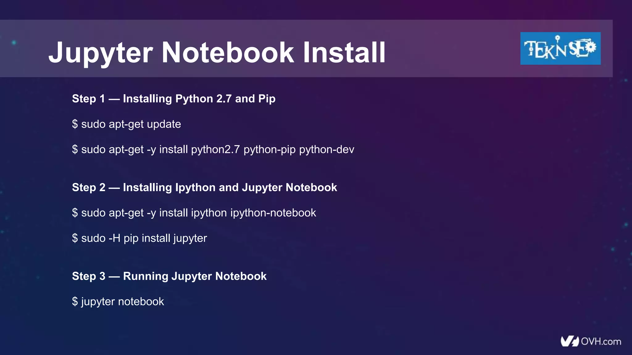 Step 1 — Installing Python 2.7 and Pip
$ sudo apt-get update
$ sudo apt-get -y install python2.7 python-pip python-dev
Step 2 — Installing Ipython and Jupyter Notebook
$ sudo apt-get -y install ipython ipython-notebook
$ sudo -H pip install jupyter
Step 3 — Running Jupyter Notebook
$ jupyter notebook
Jupyter Notebook Install
 