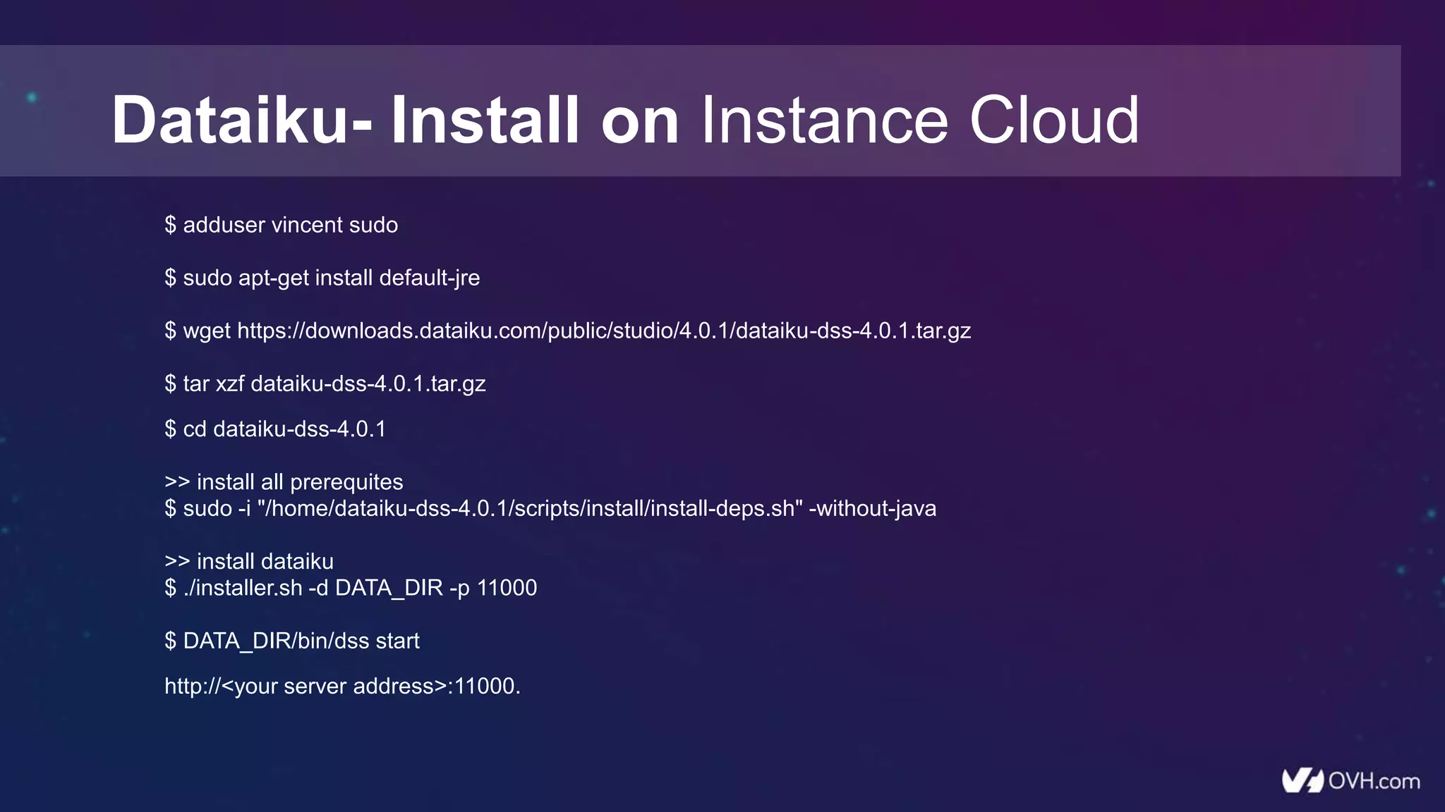$ adduser vincent sudo
$ sudo apt-get install default-jre
$ wget https://downloads.dataiku.com/public/studio/4.0.1/dataiku-dss-4.0.1.tar.gz
$ tar xzf dataiku-dss-4.0.1.tar.gz
$ cd dataiku-dss-4.0.1
>> install all prerequites
$ sudo -i "/home/dataiku-dss-4.0.1/scripts/install/install-deps.sh" -without-java
>> install dataiku
$ ./installer.sh -d DATA_DIR -p 11000
$ DATA_DIR/bin/dss start
http://<your server address>:11000.
Dataiku- Install on Instance Cloud
 