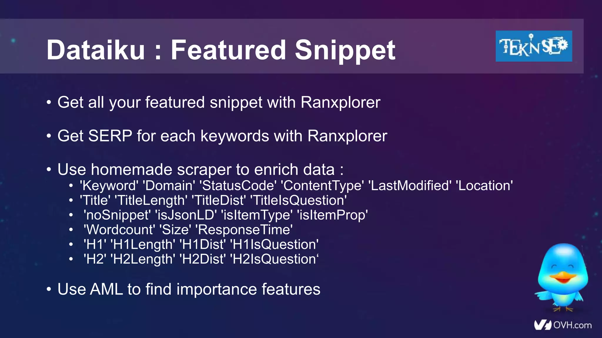 • Get all your featured snippet with Ranxplorer
• Get SERP for each keywords with Ranxplorer
• Use homemade scraper to enrich data :
• 'Keyword' 'Domain' 'StatusCode' 'ContentType' 'LastModified' 'Location'
• 'Title' 'TitleLength' 'TitleDist' 'TitleIsQuestion'
• 'noSnippet' 'isJsonLD' 'isItemType' 'isItemProp'
• 'Wordcount' 'Size' 'ResponseTime'
• 'H1' 'H1Length' 'H1Dist' 'H1IsQuestion'
• 'H2' 'H2Length' 'H2Dist' 'H2IsQuestion‘
• Use AML to find importance features
Dataiku : Featured Snippet
 