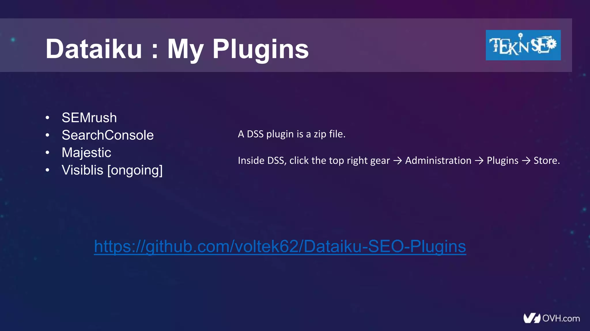 Dataiku : My Plugins
• SEMrush
• SearchConsole
• Majestic
• Visiblis [ongoing]
A DSS plugin is a zip file.
Inside DSS, click the top right gear → Administration → Plugins → Store.
https://github.com/voltek62/Dataiku-SEO-Plugins
 