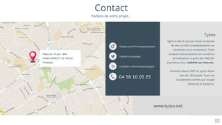 1
3
Agence web du groupe Axalp composée
de deux profils complémentaires (un
technicien et un marketeux), Tyseo
propose des prestations de conseils et
de réalisations auprès des PME afin
d'améliorer leur visibilité sur Internet.
Existante depuis 2007 et ayant réalisé
plus de 180 projets, Tyseo est
doublement certifiée par Google
(Adwords et Analytics).
Tyseo
www.tyseo.net
Contact
Parlons de votre projet...
Place du 18 juin 1940
74940 ANNECY LE VIEUX
FRANCE
Linkedin.com/company/tyseo
Viadeo.com/fr/company/tyseo
Twitter.com/tyseo
04 58 10 05 25
 
