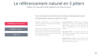 8
Préalable indispensable aux autres étapes, le
travail au niveau de la structure du site web est
une tâche technique.
Il faut faire comprendre aux outils de recherche
quelles sont les pages les plus intéressantes,
quel contenu est le plus récent, quelles portions
de texte ont plus de valeur que d'autres, quelle
est la logique de navigation…
Ce qu'il faut faire : implémenter les consignes
techniques des moteurs de recherche. Vérifier
régulièrement depuis les outils webmaster la
bonne compréhension du site web par les
moteurs.
Qui peut le faire : votre agence web pour les
préconisations basiques, votre prestataire SEO
pour un travail de fond.
Quand le faire : idéalement dès le lancement du
projet pour éviter d'avoir à tout casser 6 mois
après la livraison du site web.
Sans structure correcte, les moteurs ne peuvent pas
comprendre de quoi parle un site.
Le référencement naturel en 3 piliers
Marketing
Marketing
Marketing
Architecture compréhensible
Contenu intéressant
Liens réels
Désolé, il n'y a pas de formule magique ou de raccourci secret
 