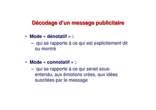 Décodage d’un message publicitaireDécodage d’un message publicitaire
• Mode « dénotatif » :
– qui se rapporte à ce qui est explicitement dit
ou montré
• Mode « connotatif » :
– qui se rapporte à ce qui serait sous-
entendu, aux émotions crées, aux idées
suscitées par le message
 