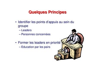 Quelques PrincipesQuelques Principes
• Identifier les points d’appuis au sein du
groupe
– Leaders
– Personnes concernées
• Former les leaders en priorité
– Education par les pairs
 