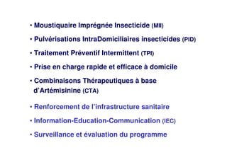 • Moustiquaire Imprégnée Insecticide (MII)
• Pulvérisations IntraDomiciliaires insecticides (PID)
• Traitement Préventif Intermittent (TPI)
• Prise en charge rapide et efficace à domicile
• Combinaisons Thérapeutiques à base
d’Artémisinine (CTA)
• Renforcement de l’infrastructure sanitaire
• Information-Education-Communication (IEC)
• Surveillance et évaluation du programme
 
