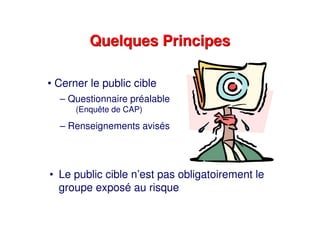 Quelques PrincipesQuelques Principes
• Le public cible n’est pas obligatoirement le
groupe exposé au risque
• Cerner le public cible
– Questionnaire préalable
(Enquête de CAP)
– Renseignements avisés
 