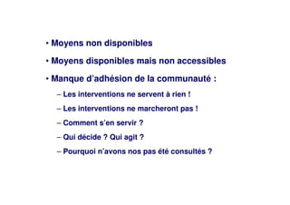 • Moyens non disponibles
• Moyens disponibles mais non accessibles
• Manque d’adhésion de la communauté :
– Les interventions ne servent à rien !
– Les interventions ne marcheront pas !
– Comment s’en servir ?
– Qui décide ? Qui agit ?
– Pourquoi n’avons nos pas été consultés ?
 