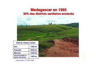 Madagascar en 1995
30% des districts sanitaires enclavés
Madagascar en 1995
30% des districts sanitaires enclavés
PhotoRenéMigliani
1500 km
Infranchissable en
saison des pluies
3150 kmMauvais
2050 kmPassable
1900 kmBon
Etat du réseau routier
Projet routier 7ème FED 1995
 