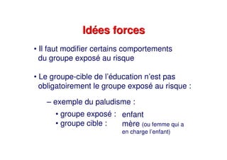 Idées forcesIdées forces
• Il faut modifier certains comportements
du groupe exposé au risque
• Le groupe-cible de l’éducation n’est pas
obligatoirement le groupe exposé au risque :
– exemple du paludisme :
• groupe exposé :
• groupe cible :
enfant
mère (ou femme qui a
en charge l’enfant)
 